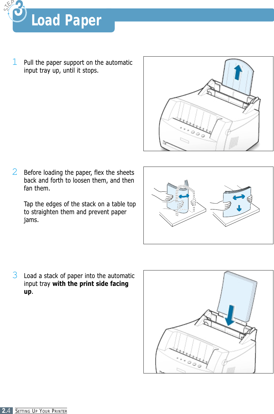 SETTING UPYOUR PRINTER2.41Pull the paper support on the automaticinput tray up, until it stops.2Before loading the paper, flex the sheetsback and forth to loosen them, and thenfan them.Tap the edges of the stack on a table topto straighten them and prevent paperjams.3Load a stack of paper into the automaticinput tray with the print side facingup.Load Paper