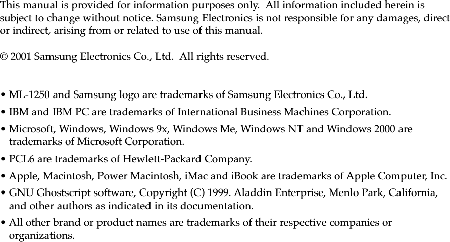 This manual is provided for information purposes only.  All information included herein issubject to change without notice. Samsung Electronics is not responsible for any damages, director indirect, arising from or related to use of this manual.© 2001 Samsung Electronics Co., Ltd.  All rights reserved.• ML-1250 and Samsung logo are trademarks of Samsung Electronics Co., Ltd.• IBM and IBM PC are trademarks of International Business Machines Corporation.• Microsoft, Windows, Windows 9x, Windows Me, Windows NT and Windows 2000 aretrademarks of Microsoft Corporation.• PCL6 are trademarks of Hewlett-Packard Company. • Apple, Macintosh, Power Macintosh, iMac and iBook are trademarks of Apple Computer, Inc. • GNU Ghostscript software, Copyright (C) 1999. Aladdin Enterprise, Menlo Park, California,and other authors as indicated in its documentation.• All other brand or product names are trademarks of their respective companies ororganizations.