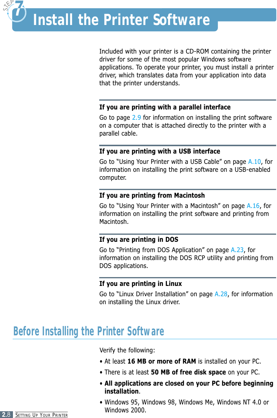 SETTING UPYOUR PRINTER2.8Included with your printer is a CD-ROM containing the printerdriver for some of the most popular Windows softwareapplications. To operate your printer, you must install a printerdriver, which translates data from your application into datathat the printer understands.If you are printing with a parallel interfaceGo to page 2.9 for information on installing the print softwareon a computer that is attached directly to the printer with aparallel cable.If you are printing with a USB interfaceGo to “Using Your Printer with a USB Cable” on page A.10, forinformation on installing the print software on a USB-enabledcomputer.If you are printing from MacintoshGo to “Using Your Printer with a Macintosh” on page A.16, forinformation on installing the print software and printing fromMacintosh.If you are printing in DOSGo to “Printing from DOS Application” on page A.23, forinformation on installing the DOS RCP utility and printing fromDOS applications.If you are printing in LinuxGo to “Linux Driver Installation” on page A.28, for informationon installing the Linux driver.Install the Printer SoftwareVerify the following:• At least 16 MB or more of RAM is installed on your PC. • There is at least 50 MB of free disk space on your PC.• All applications are closed on your PC before beginninginstallation.• Windows 95, Windows 98, Windows Me, Windows NT 4.0 orWindows 2000.Before Installing the Printer Software