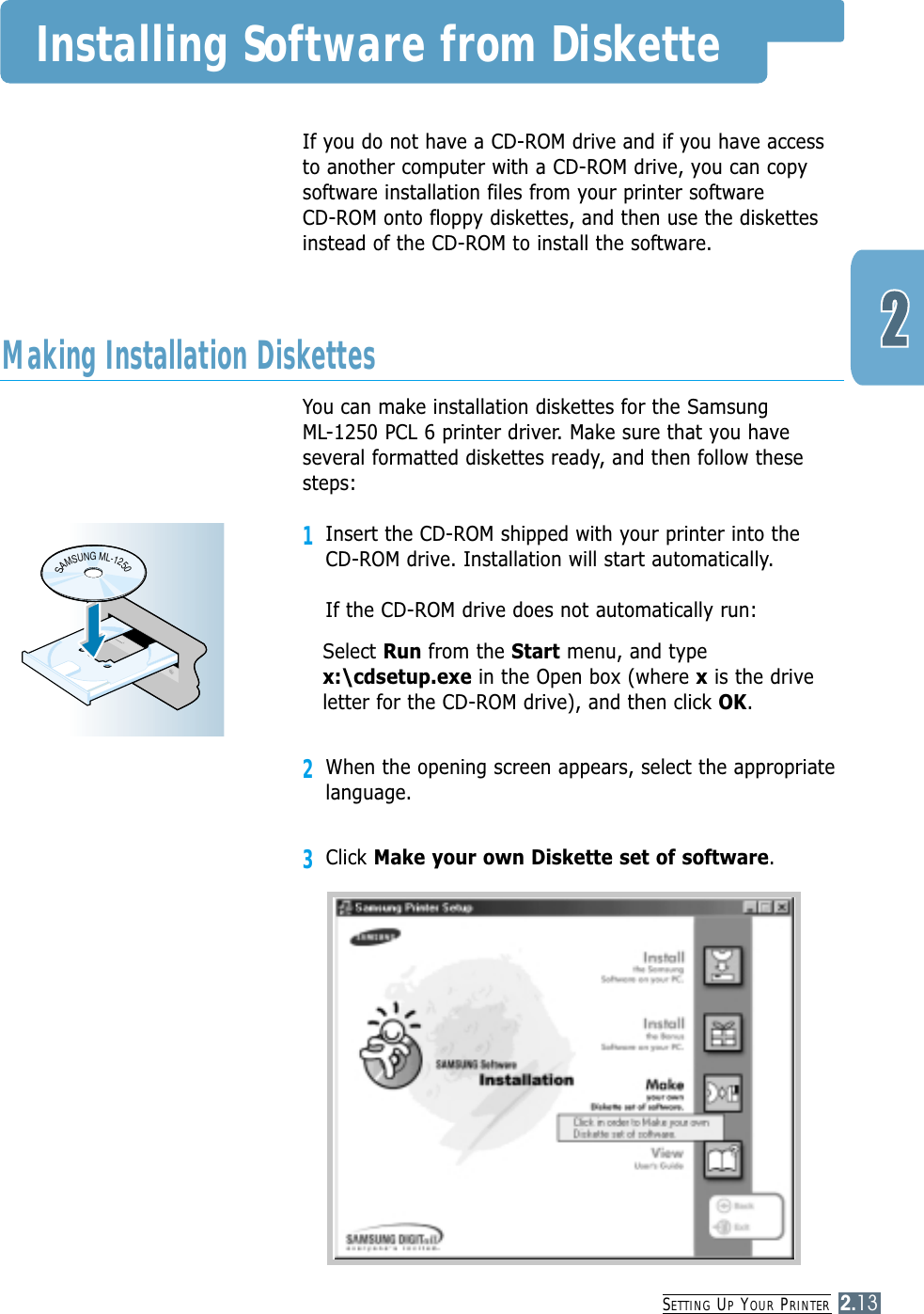 SETTING UPYOUR PRINTER2.13If you do not have a CD-ROM drive and if you have accessto another computer with a CD-ROM drive, you can copysoftware installation files from your printer software CD-ROM onto floppy diskettes, and then use the diskettesinstead of the CD-ROM to install the software.You can make installation diskettes for the Samsung ML-1250 PCL 6 printer driver. Make sure that you haveseveral formatted diskettes ready, and then follow thesesteps:1Insert the CD-ROM shipped with your printer into the CD-ROM drive. Installation will start automatically.If the CD-ROM drive does not automatically run:Select Run from the Start menu, and typex:\cdsetup.exe in the Open box (where xis the driveletter for the CD-ROM drive), and then click OK.2When the opening screen appears, select the appropriatelanguage.3Click Make your own Diskette set of software.Making Installation DiskettesSAMSUNGML-1250Installing Software from Diskette