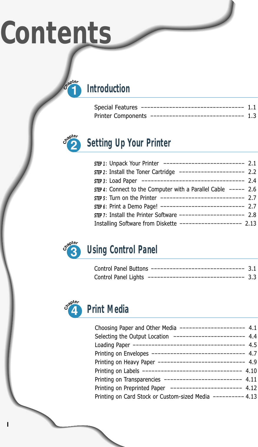 ISpecial Features –––––––––––––––––––––––––––––––––1.1Printer Components ––––––––––––––––––––––––––––––1.3Control Panel Buttons –––––––––––––––––––––––––––––– 3.1Control Panel Lights ––––––––––––––––––––––––––––––– 3.3ContentsIntroductionSTEP 1:Unpack Your Printer –––––––––––––––––––––––––– 2.1STEP 2:Install the Toner Cartridge ––––––––––––––––––––– 2.2STEP 3:Load Paper ––––––––––––––––––––––––––––––––– 2.4STEP 4:Connect to the Computer with a Parallel Cable ––––– 2.6STEP 5:Turn on the Printer ––––––––––––––––––––––––––– 2.7STEP 6:Print a Demo Page! ––––––––––––––––––––––––––– 2.7STEP 7:Install the Printer Software ––––––––––––––––––––– 2.8Installing Software from Diskette –––––––––––––––––––– 2.13Choosing Paper and Other Media ––––––––––––––––––––– 4.1Selecting the Output Location ––––––––––––––––––––––– 4.4Loading Paper –––––––––––––––––––––––––––––––––––– 4.5Printing on Envelopes –––––––––––––––––––––––––––––– 4.7Printing on Heavy Paper –––––––––––––––––––––––––––– 4.9Printing on Labels –––––––––––––––––––––––––––––––– 4.10Printing on Transparencies ––––––––––––––––––––––––– 4.11Printing on Preprinted Paper ––––––––––––––––––––––– 4.12Printing on Card Stock or Custom-sized Media –––––––––– 4.1312Setting Up Your Printer3Using Control Panel4Print Media