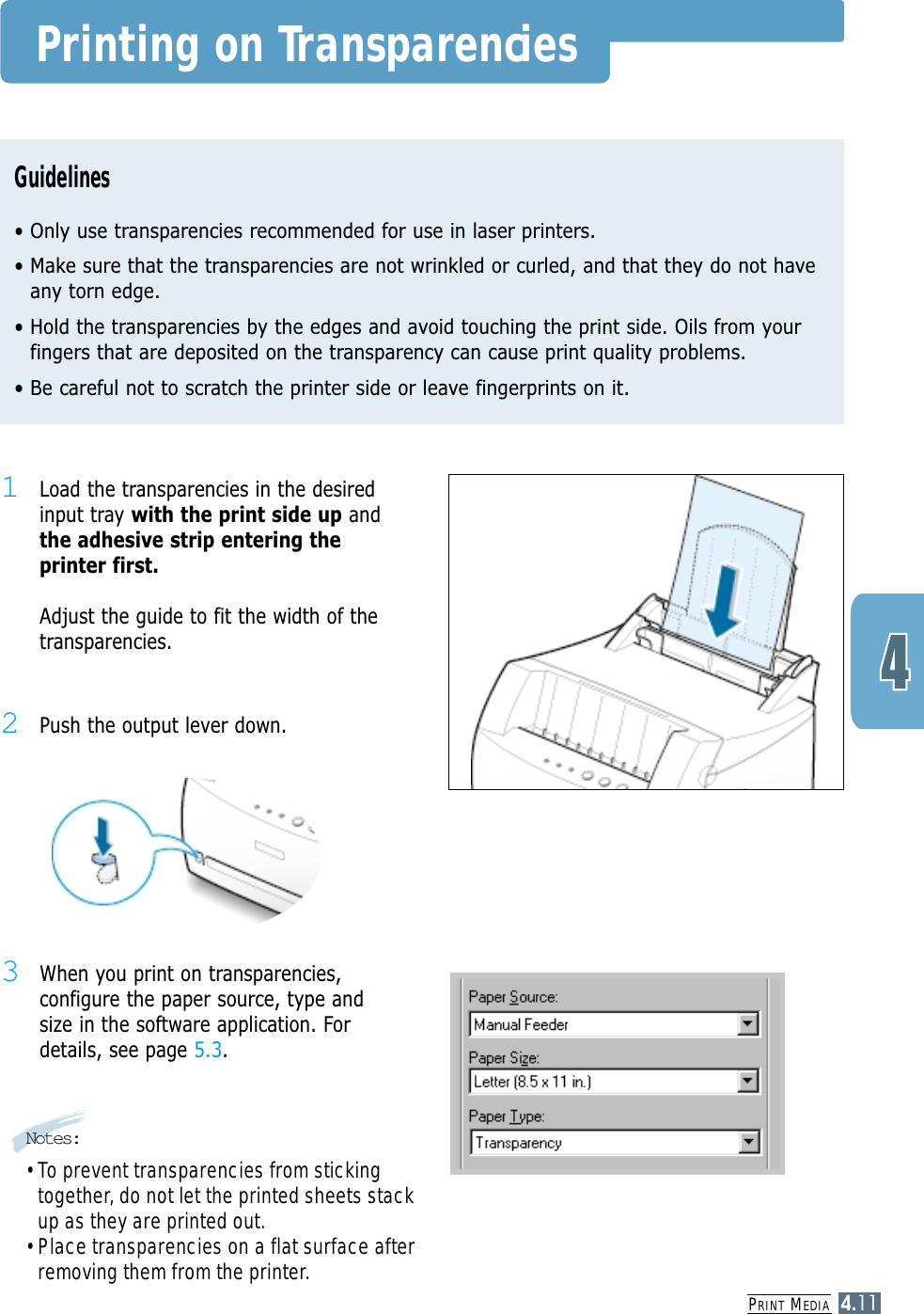 PRINT MEDIA4.11Printing on TransparenciesGuidelines• Only use transparencies recommended for use in laser printers.• Make sure that the transparencies are not wrinkled or curled, and that they do not haveany torn edge.• Hold the transparencies by the edges and avoid touching the print side. Oils from yourfingers that are deposited on the transparency can cause print quality problems.• Be careful not to scratch the printer side or leave fingerprints on it.1Load the transparencies in the desiredinput tray with the print side up andthe adhesive strip entering theprinter first.Adjust the guide to fit the width of thetransparencies.3When you print on transparencies,configure the paper source, type andsize in the software application. Fordetails, see page 5.3.Notes:• To prevent transparencies from stickingtogether, do not let the printed sheets stackup as they are printed out.• Place transparencies on a flat surface afterremoving them from the printer.2Push the output lever down.