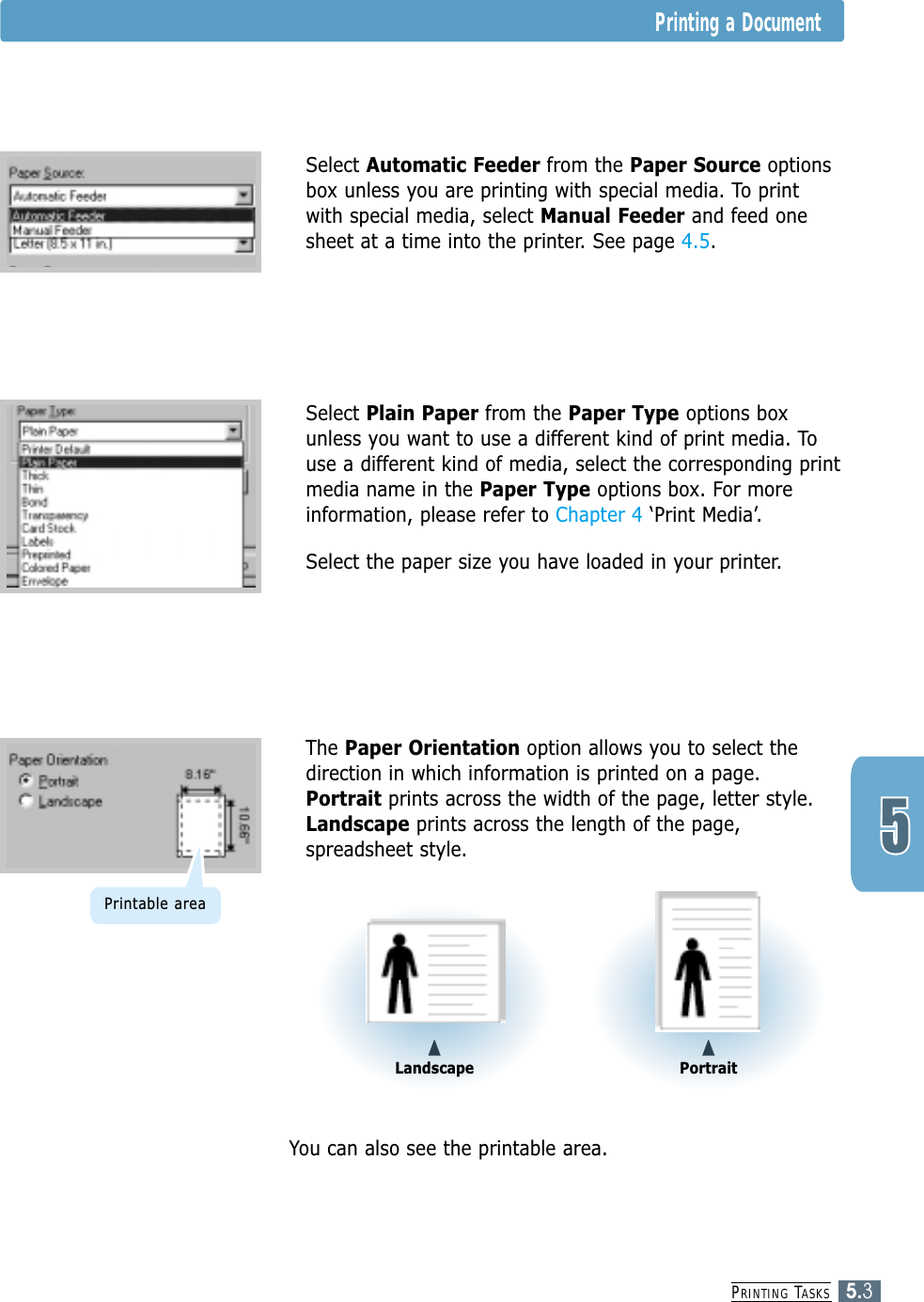 PRINTING TASKS5.3Printing a Document4Select Automatic Feeder from the Paper Source optionsbox unless you are printing with special media. To printwith special media, select Manual Feeder and feed onesheet at a time into the printer. See page 4.5.4Select Plain Paper from the Paper Type options boxunless you want to use a different kind of print media. Touse a different kind of media, select the corresponding printmedia name in the Paper Type options box. For moreinformation, please refer to Chapter 4 ‘Print Media’.  4Select the paper size you have loaded in your printer.4You can also see the printable area.4The Paper Orientation option allows you to select thedirection in which information is printed on a page.Portrait prints across the width of the page, letter style.Landscape prints across the length of the page,spreadsheet style.LandscapePortraitPrintable area