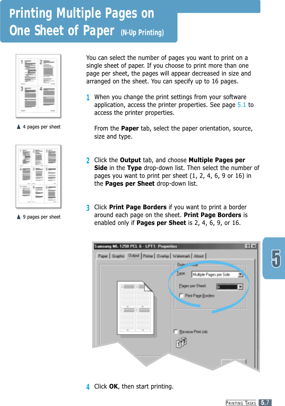 PRINTING TASKS5.7You can select the number of pages you want to print on asingle sheet of paper. If you choose to print more than onepage per sheet, the pages will appear decreased in size andarranged on the sheet. You can specify up to 16 pages.1When you change the print settings from your softwareapplication, access the printer properties. See page 5.1 toaccess the printer properties.From the Paper tab, select the paper orientation, source,size and type.2Click the Output tab, and choose Multiple Pages perSide in the Type drop-down list. Then select the number ofpages you want to print per sheet (1, 2, 4, 6, 9 or 16) inthe Pages per Sheet drop-down list.3Click Print Page Borders if you want to print a borderaround each page on the sheet. Print Page Borders isenabled only if Pages per Sheet is 2, 4, 6, 9, or 16.4 pages per sheet9 pages per sheetPrinting Multiple Pages on One Sheet of Paper (N-Up Printing)4Click OK, then start printing. 