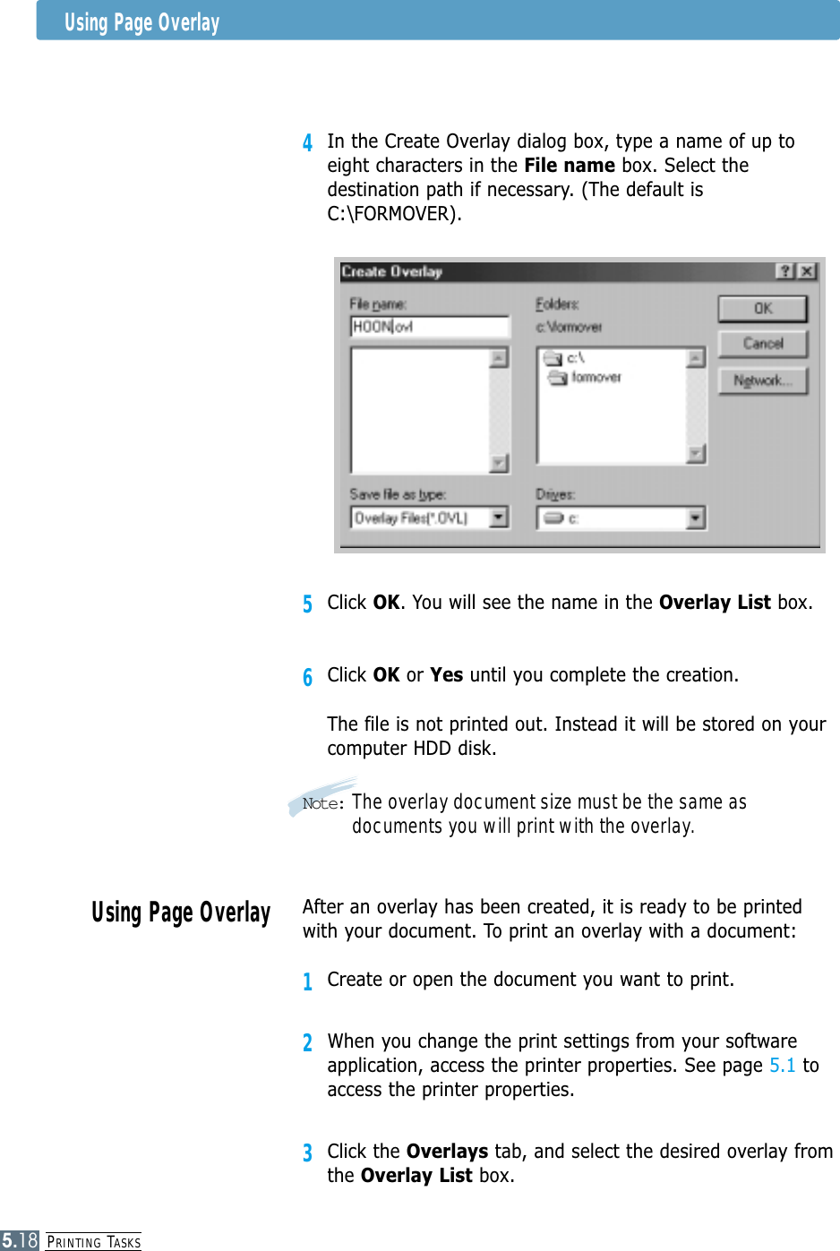 PRINTING TASKS5.184In the Create Overlay dialog box, type a name of up toeight characters in the File name box. Select thedestination path if necessary. (The default isC:\FORMOVER).5Click OK. You will see the name in the Overlay List box.6Click OK or Yes until you complete the creation. The file is not printed out. Instead it will be stored on yourcomputer HDD disk. Note: The overlay document size must be the same asdocuments you will print with the overlay.Using Page OverlayAfter an overlay has been created, it is ready to be printedwith your document. To print an overlay with a document:1Create or open the document you want to print. 2When you change the print settings from your softwareapplication, access the printer properties. See page 5.1 toaccess the printer properties.3Click the Overlays tab, and select the desired overlay fromthe Overlay List box. Using Page Overlay