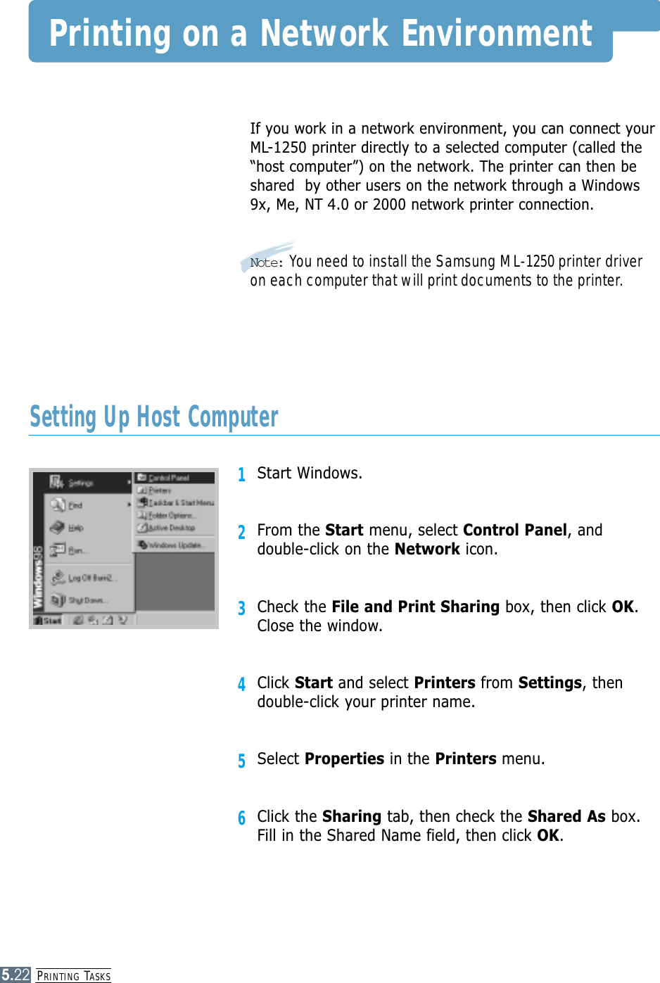 PRINTING TASKS5.22Printing on a Network EnvironmentIf you work in a network environment, you can connect yourML-1250 printer directly to a selected computer (called the“host computer”) on the network. The printer can then beshared  by other users on the network through a Windows9x, Me, NT 4.0 or 2000 network printer connection.Note: You need to install the Samsung ML-1250 printer driveron each computer that will print documents to the printer.1Start Windows.2From the Start menu, select Control Panel, anddouble-click on the Network icon.3Check the File and Print Sharing box, then click OK.Close the window.4Click Start and select Printers from Settings, thendouble-click your printer name.5Select Properties in the Printers menu.6Click the Sharing tab, then check the Shared As box.Fill in the Shared Name field, then click OK.Setting Up Host Computer