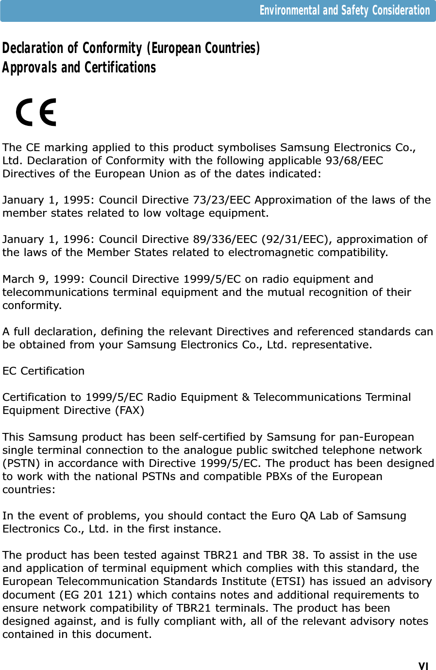 VIEnvironmental and Safety ConsiderationDeclaration of Conformity (European Countries)Approvals and CertificationsThe CE marking applied to this product symbolises Samsung Electronics Co.,Ltd. Declaration of Conformity with the following applicable 93/68/EECDirectives of the European Union as of the dates indicated:January 1, 1995: Council Directive 73/23/EEC Approximation of the laws of themember states related to low voltage equipment.January 1, 1996: Council Directive 89/336/EEC (92/31/EEC), approximation ofthe laws of the Member States related to electromagnetic compatibility.March 9, 1999: Council Directive 1999/5/EC on radio equipment andtelecommunications terminal equipment and the mutual recognition of theirconformity.A full declaration, defining the relevant Directives and referenced standards canbe obtained from your Samsung Electronics Co., Ltd. representative.EC CertificationCertification to 1999/5/EC Radio Equipment &amp; Telecommunications TerminalEquipment Directive (FAX)This Samsung product has been self-certified by Samsung for pan-Europeansingle terminal connection to the analogue public switched telephone network(PSTN) in accordance with Directive 1999/5/EC. The product has been designedto work with the national PSTNs and compatible PBXs of the Europeancountries:In the event of problems, you should contact the Euro QA Lab of SamsungElectronics Co., Ltd. in the first instance.The product has been tested against TBR21 and TBR 38. To assist in the useand application of terminal equipment which complies with this standard, theEuropean Telecommunication Standards Institute (ETSI) has issued an advisorydocument (EG 201 121) which contains notes and additional requirements toensure network compatibility of TBR21 terminals. The product has beendesigned against, and is fully compliant with, all of the relevant advisory notescontained in this document.