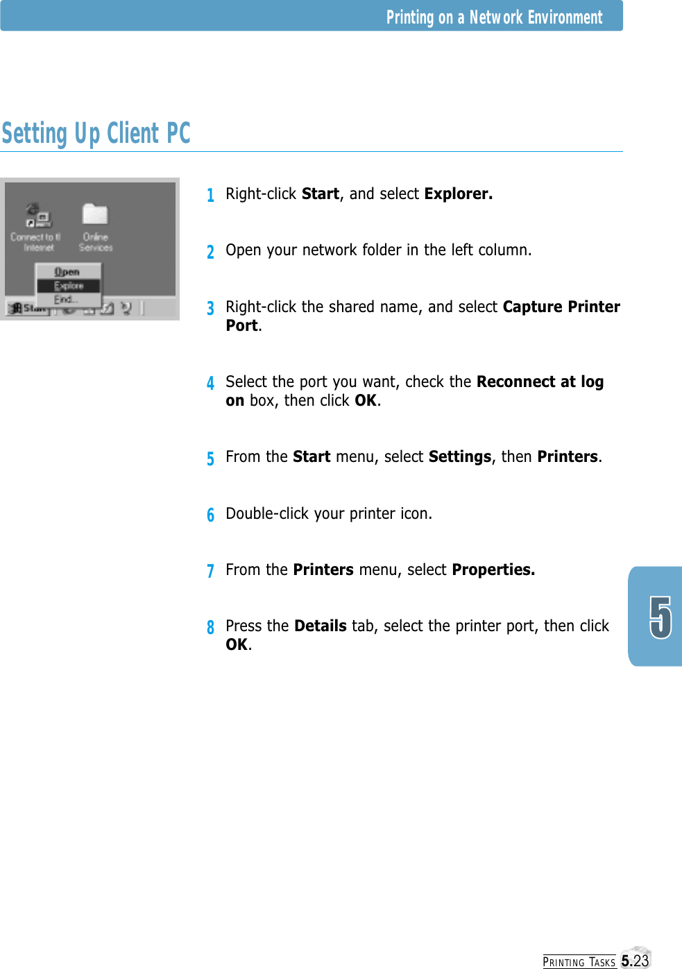 PRINTING TASKS1Right-click Start, and select Explorer.2Open your network folder in the left column.3Right-click the shared name, and select Capture PrinterPort.4Select the port you want, check the Reconnect at logon box, then click OK.5From the Start menu, select Settings, then Printers.6Double-click your printer icon.7From the Printers menu, select Properties.8Press the Details tab, select the printer port, then clickOK.Setting Up Client PCPrinting on a Network Environment5.23