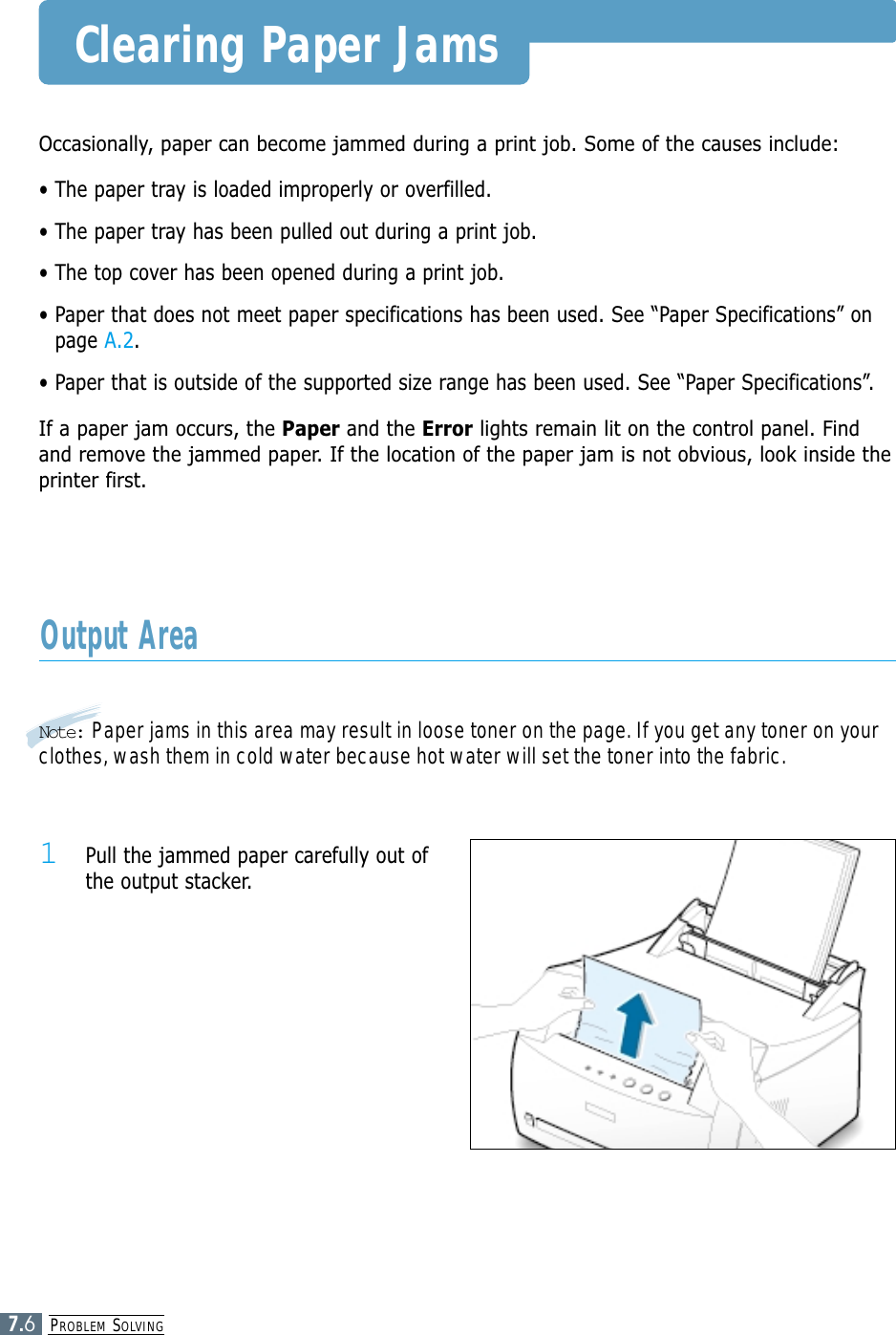 PROBLEM SOLVING7.6Clearing Paper JamsOccasionally, paper can become jammed during a print job. Some of the causes include:• The paper tray is loaded improperly or overfilled.• The paper tray has been pulled out during a print job.• The top cover has been opened during a print job.• Paper that does not meet paper specifications has been used. See “Paper Specifications” onpage A.2.• Paper that is outside of the supported size range has been used. See “Paper Specifications”.If a paper jam occurs, the Paper and the Error lights remain lit on the control panel. Findand remove the jammed paper. If the location of the paper jam is not obvious, look inside theprinter first.Note: Paper jams in this area may result in loose toner on the page. If you get any toner on yourclothes, wash them in cold water because hot water will set the toner into the fabric.Output Area1 Pull the jammed paper carefully out ofthe output stacker.