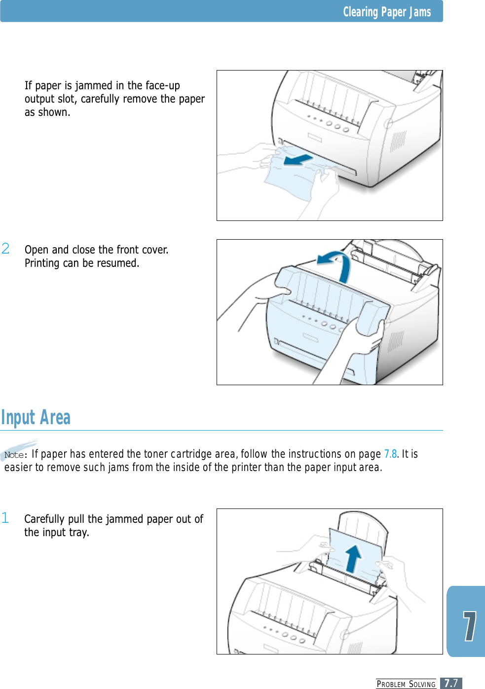 PROBLEM SOLVING7.7Note: If paper has entered the toner cartridge area, follow the instructions on page 7.8. It iseasier to remove such jams from the inside of the printer than the paper input area.Input Area1 Carefully pull the jammed paper out ofthe input tray.2 Open and close the front cover.Printing can be resumed.5 If paper is jammed in the face-upoutput slot, carefully remove the paperas shown.Clearing Paper Jams