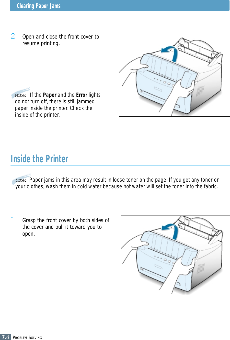 PROBLEM SOLVING7.8Clearing Paper Jams2 Open and close the front cover toresume printing.Note: If the Paper and the Error lightsdo not turn off, there is still jammedpaper inside the printer. Check theinside of the printer.Inside the Printer1 Grasp the front cover by both sides ofthe cover and pull it toward you toopen.Note:  Paper jams in this area may result in loose toner on the page. If you get any toner onyour clothes, wash them in cold water because hot water will set the toner into the fabric.