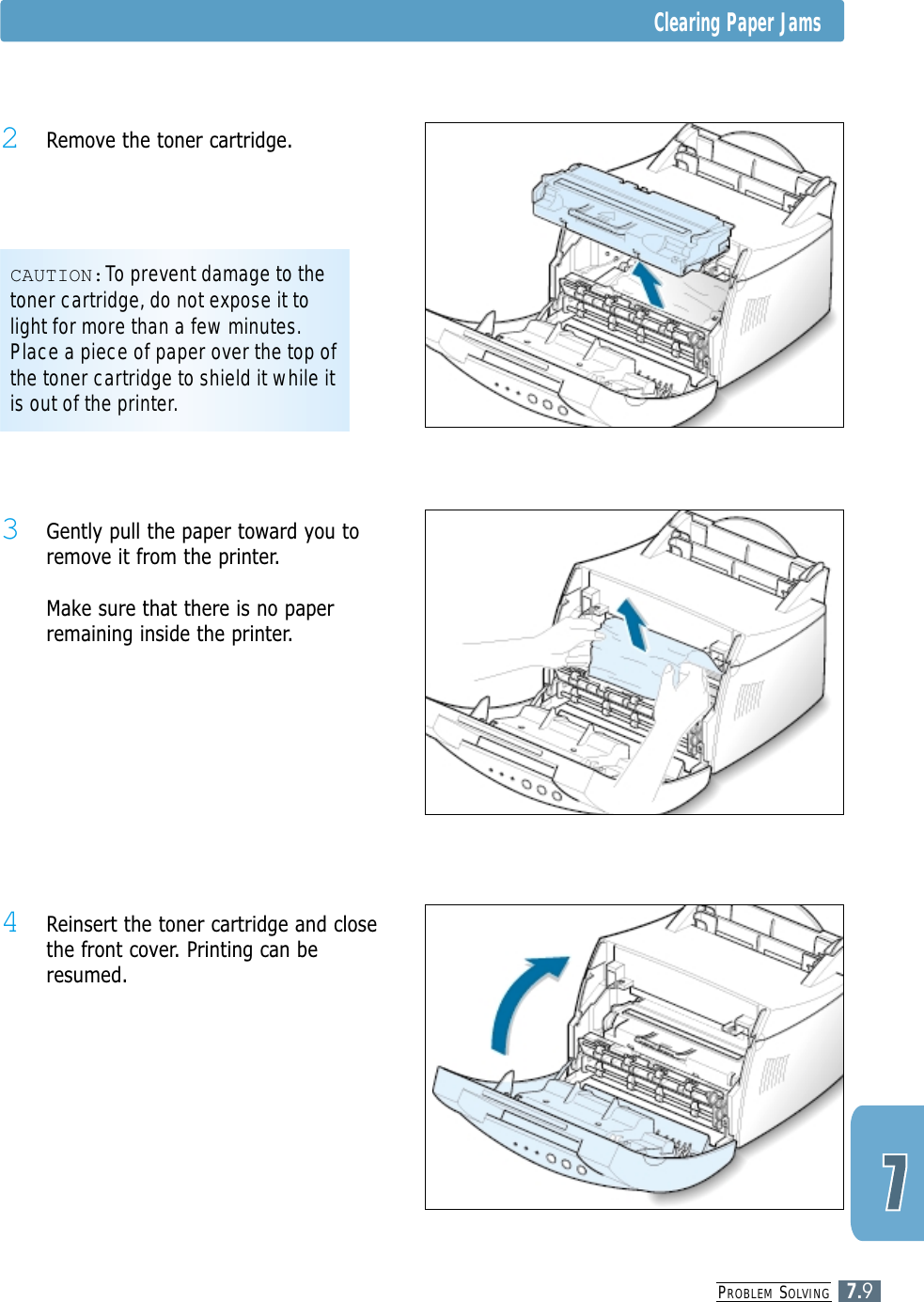 PROBLEM SOLVING7.9Clearing Paper Jams4 Reinsert the toner cartridge and closethe front cover. Printing can beresumed.3 Gently pull the paper toward you toremove it from the printer.Make sure that there is no paperremaining inside the printer.CAUTION:To prevent damage to thetoner cartridge, do not expose it tolight for more than a few minutes.Place a piece of paper over the top ofthe toner cartridge to shield it while itis out of the printer.2 Remove the toner cartridge.