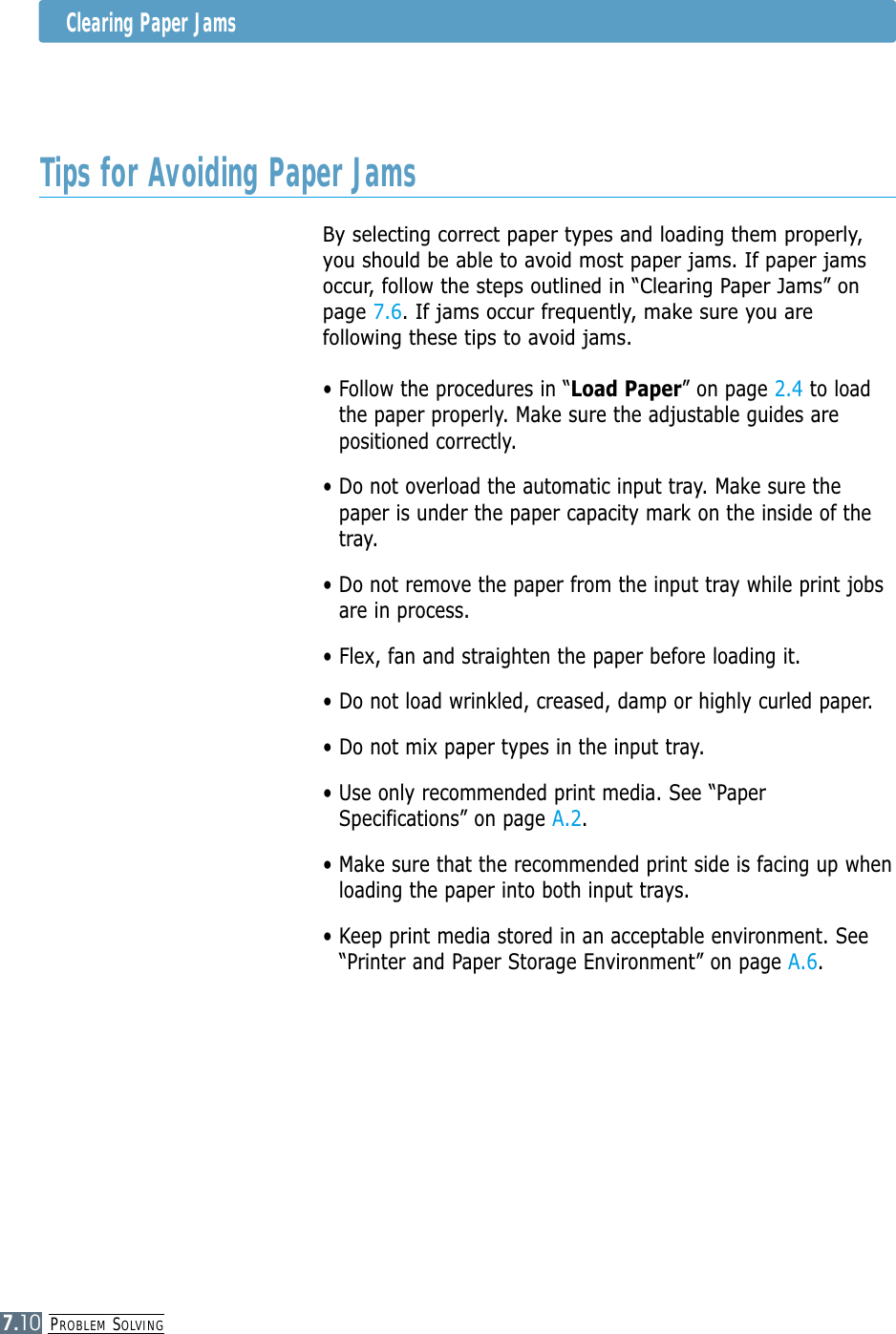 PROBLEM SOLVING7.10Tips for Avoiding Paper JamsBy selecting correct paper types and loading them properly,you should be able to avoid most paper jams. If paper jamsoccur, follow the steps outlined in “Clearing Paper Jams” onpage 7.6. If jams occur frequently, make sure you arefollowing these tips to avoid jams.• Follow the procedures in “Load Paper” on page 2.4 to loadthe paper properly. Make sure the adjustable guides arepositioned correctly.• Do not overload the automatic input tray. Make sure thepaper is under the paper capacity mark on the inside of thetray.• Do not remove the paper from the input tray while print jobsare in process.• Flex, fan and straighten the paper before loading it. • Do not load wrinkled, creased, damp or highly curled paper.• Do not mix paper types in the input tray.• Use only recommended print media. See “PaperSpecifications” on page A.2.• Make sure that the recommended print side is facing up whenloading the paper into both input trays.• Keep print media stored in an acceptable environment. See“Printer and Paper Storage Environment” on page A.6.Clearing Paper Jams