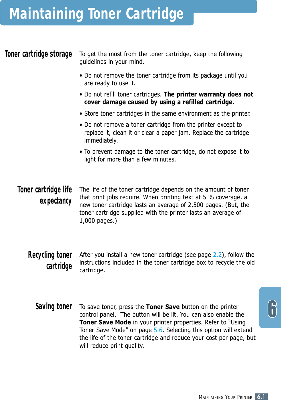 MAINTAINING YOUR PRINTER6.1Maintaining Toner CartridgeTo get the most from the toner cartridge, keep the followingguidelines in your mind.• Do not remove the toner cartridge from its package until youare ready to use it. • Do not refill toner cartridges. The printer warranty does notcover damage caused by using a refilled cartridge.• Store toner cartridges in the same environment as the printer.• Do not remove a toner cartridge from the printer except toreplace it, clean it or clear a paper jam. Replace the cartridgeimmediately.• To prevent damage to the toner cartridge, do not expose it tolight for more than a few minutes.Toner cartridge storageThe life of the toner cartridge depends on the amount of tonerthat print jobs require. When printing text at 5 % coverage, anew toner cartridge lasts an average of 2,500 pages. (But, thetoner cartridge supplied with the printer lasts an average of1,000 pages.)Toner cartridge lifeexpectancyAfter you install a new toner cartridge (see page 2.2), follow theinstructions included in the toner cartridge box to recycle the oldcartridge.Recycling tonercartridgeTo save toner, press the Toner Save button on the printercontrol panel.  The button will be lit. You can also enable theToner Save Mode in your printer properties. Refer to “UsingToner Save Mode” on page 5.6. Selecting this option will extendthe life of the toner cartridge and reduce your cost per page, butwill reduce print quality. Saving toner