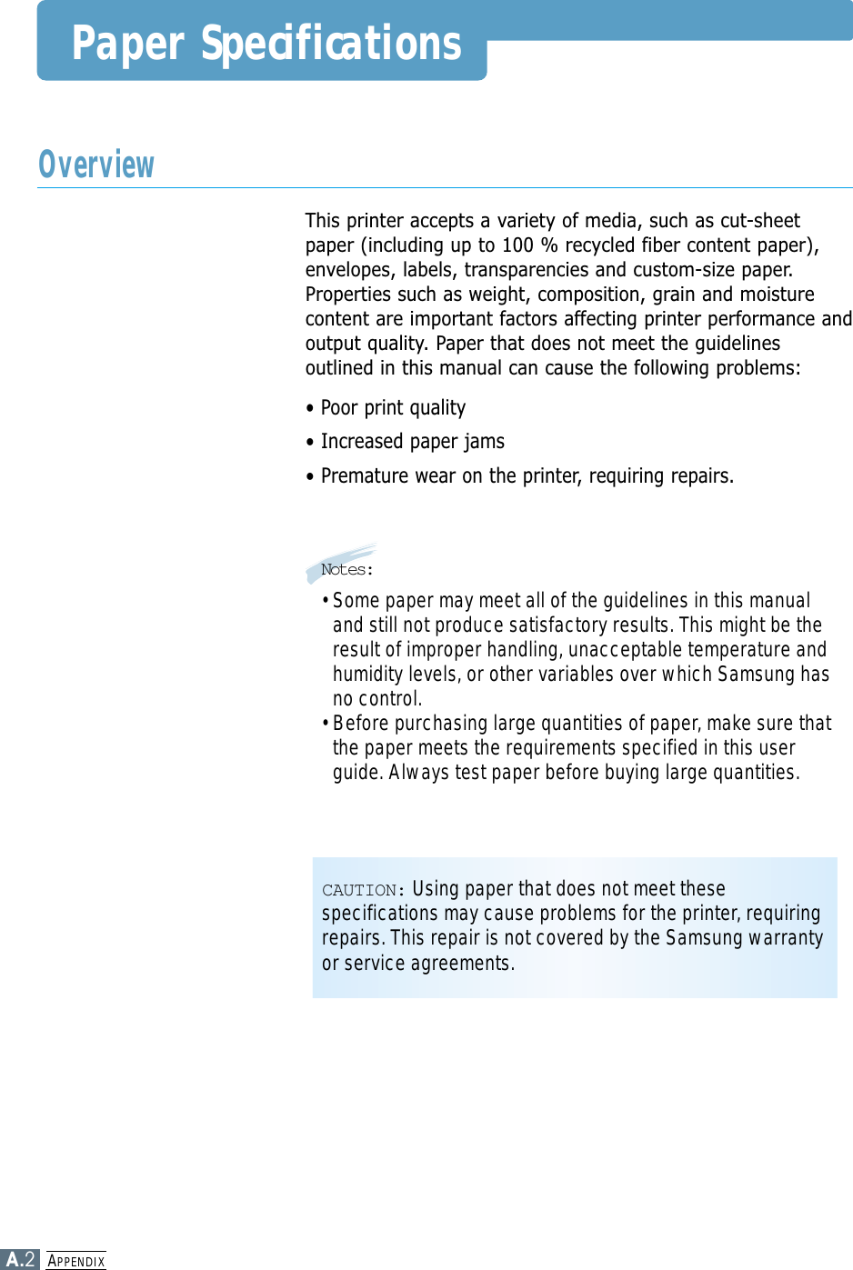 APPENDIXA.2Paper SpecificationsThis printer accepts a variety of media, such as cut-sheetpaper (including up to 100 % recycled fiber content paper),envelopes, labels, transparencies and custom-size paper.Properties such as weight, composition, grain and moisturecontent are important factors affecting printer performance andoutput quality. Paper that does not meet the guidelinesoutlined in this manual can cause the following problems:• Poor print quality• Increased paper jams• Premature wear on the printer, requiring repairs.OverviewNotes:• Some paper may meet all of the guidelines in this manualand still not produce satisfactory results. This might be theresult of improper handling, unacceptable temperature andhumidity levels, or other variables over which Samsung hasno control.• Before purchasing large quantities of paper, make sure thatthe paper meets the requirements specified in this userguide. Always test paper before buying large quantities.CAUTION: Using paper that does not meet thesespecifications may cause problems for the printer, requiringrepairs. This repair is not covered by the Samsung warrantyor service agreements.