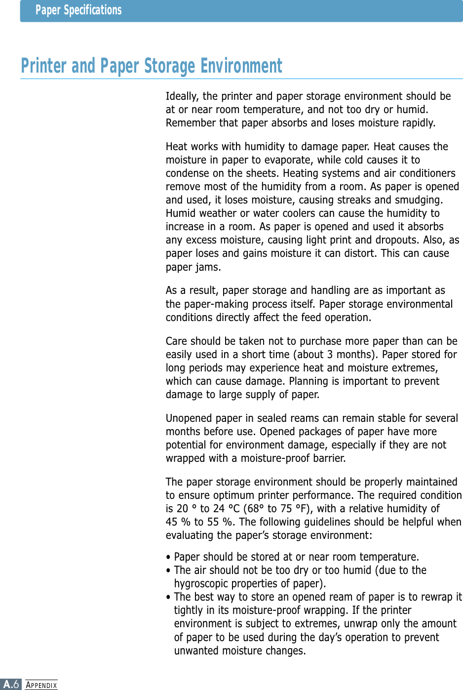 APPENDIXA.6Ideally, the printer and paper storage environment should beat or near room temperature, and not too dry or humid.Remember that paper absorbs and loses moisture rapidly.Heat works with humidity to damage paper. Heat causes themoisture in paper to evaporate, while cold causes it tocondense on the sheets. Heating systems and air conditionersremove most of the humidity from a room. As paper is openedand used, it loses moisture, causing streaks and smudging.Humid weather or water coolers can cause the humidity toincrease in a room. As paper is opened and used it absorbsany excess moisture, causing light print and dropouts. Also, aspaper loses and gains moisture it can distort. This can causepaper jams.As a result, paper storage and handling are as important asthe paper-making process itself. Paper storage environmentalconditions directly affect the feed operation.Care should be taken not to purchase more paper than can beeasily used in a short time (about 3 months). Paper stored forlong periods may experience heat and moisture extremes,which can cause damage. Planning is important to preventdamage to large supply of paper.Unopened paper in sealed reams can remain stable for severalmonths before use. Opened packages of paper have morepotential for environment damage, especially if they are notwrapped with a moisture-proof barrier.The paper storage environment should be properly maintainedto ensure optimum printer performance. The required conditionis 20 ° to 24 °C (68° to 75 °F), with a relative humidity of 45 % to 55 %. The following guidelines should be helpful whenevaluating the paper’s storage environment:• Paper should be stored at or near room temperature.• The air should not be too dry or too humid (due to thehygroscopic properties of paper).• The best way to store an opened ream of paper is to rewrap ittightly in its moisture-proof wrapping. If the printerenvironment is subject to extremes, unwrap only the amountof paper to be used during the day’s operation to preventunwanted moisture changes.Paper SpecificationsPrinter and Paper Storage Environment