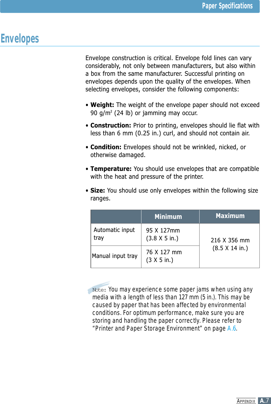 APPENDIXA.7Envelope construction is critical. Envelope fold lines can varyconsiderably, not only between manufacturers, but also withina box from the same manufacturer. Successful printing onenvelopes depends upon the quality of the envelopes. Whenselecting envelopes, consider the following components:• Weight: The weight of the envelope paper should not exceed90 g/m2(24 lb) or jamming may occur.• Construction: Prior to printing, envelopes should lie flat withless than 6 mm (0.25 in.) curl, and should not contain air.• Condition: Envelopes should not be wrinkled, nicked, orotherwise damaged.• Temperature: You should use envelopes that are compatiblewith the heat and pressure of the printer.• Size: You should use only envelopes within the following sizeranges.Minimum Maximum216 X 356 mm(8.5 X 14 in.)76 X 127 mm(3 X 5 in.)95 X 127mm(3.8 X 5 in.)Automatic inputtrayManual input trayNote: You may experience some paper jams when using anymedia with a length of less than 127 mm (5 in.). This may becaused by paper that has been affected by environmentalconditions. For optimum performance, make sure you arestoring and handling the paper correctly. Please refer to“Printer and Paper Storage Environment” on page A.6.Paper SpecificationsEnvelopes