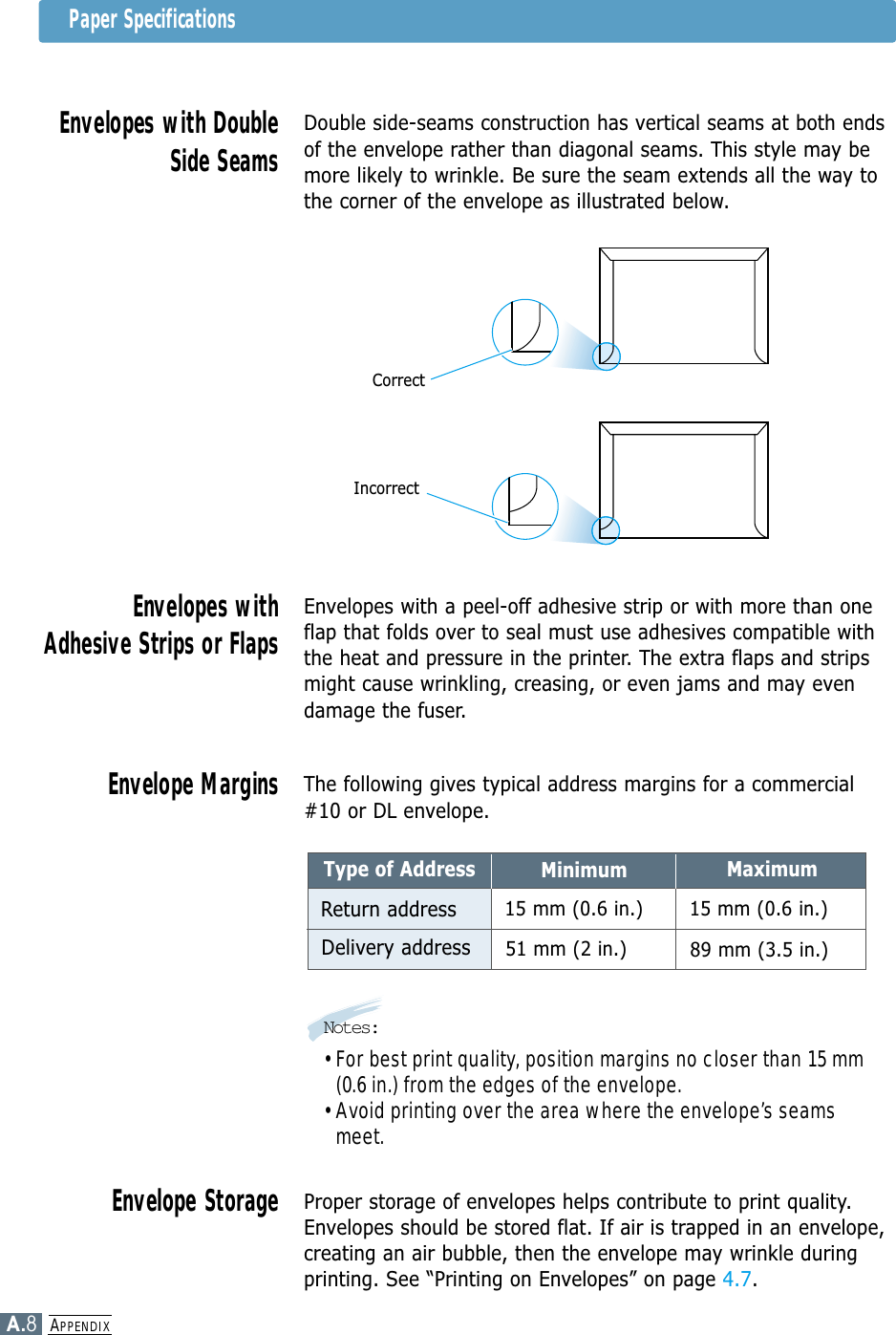 APPENDIXA.8Double side-seams construction has vertical seams at both endsof the envelope rather than diagonal seams. This style may bemore likely to wrinkle. Be sure the seam extends all the way tothe corner of the envelope as illustrated below.Envelopes with DoubleSide SeamsEnvelopes with a peel-off adhesive strip or with more than oneflap that folds over to seal must use adhesives compatible withthe heat and pressure in the printer. The extra flaps and stripsmight cause wrinkling, creasing, or even jams and may evendamage the fuser.Envelopes withAdhesive Strips or FlapsThe following gives typical address margins for a commercial#10 or DL envelope.Envelope MarginsProper storage of envelopes helps contribute to print quality.Envelopes should be stored flat. If air is trapped in an envelope,creating an air bubble, then the envelope may wrinkle duringprinting. See “Printing on Envelopes” on page 4.7.Envelope StorageCorrectIncorrectMinimumType of AddressReturn addressDelivery addressMaximum15 mm (0.6 in.)15 mm (0.6 in.)89 mm (3.5 in.)51 mm (2 in.)Notes:• For best print quality, position margins no closer than 15 mm(0.6 in.) from the edges of the envelope.• Avoid printing over the area where the envelope’s seamsmeet.Paper Specifications