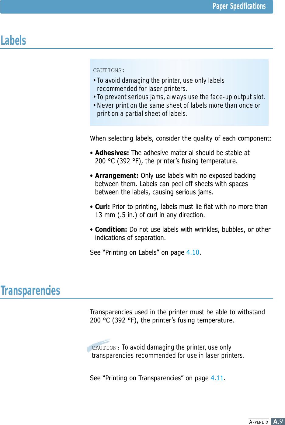 APPENDIXA.9When selecting labels, consider the quality of each component:• Adhesives: The adhesive material should be stable at 200 °C (392 °F), the printer’s fusing temperature.• Arrangement: Only use labels with no exposed backingbetween them. Labels can peel off sheets with spacesbetween the labels, causing serious jams.• Curl: Prior to printing, labels must lie flat with no more than13 mm (.5 in.) of curl in any direction.• Condition: Do not use labels with wrinkles, bubbles, or otherindications of separation.See “Printing on Labels” on page 4.10.Transparencies used in the printer must be able to withstand200 °C (392 °F), the printer’s fusing temperature.See “Printing on Transparencies” on page 4.11.CAUTION: To avoid damaging the printer, use onlytransparencies recommended for use in laser printers.CAUTIONS:• To avoid damaging the printer, use only labelsrecommended for laser printers.• To prevent serious jams, always use the face-up output slot.• Never print on the same sheet of labels more than once orprint on a partial sheet of labels.Paper SpecificationsLabelsTransparencies