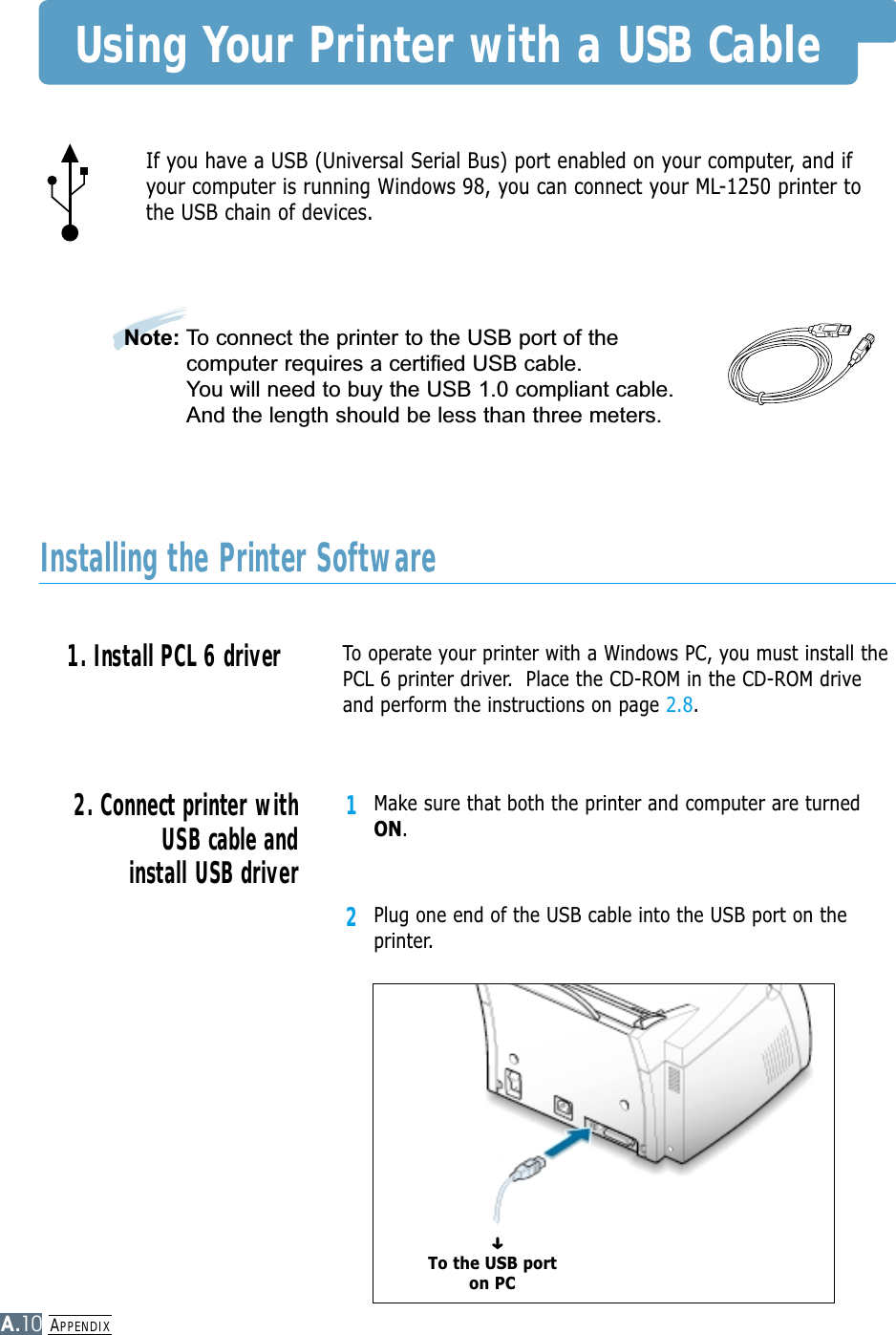 APPENDIXA.10Using Your Printer with a USB CableTo operate your printer with a Windows PC, you must install thePCL 6 printer driver.  Place the CD-ROM in the CD-ROM driveand perform the instructions on page 2.8.If you have a USB (Universal Serial Bus) port enabled on your computer, and ifyour computer is running Windows 98, you can connect your ML-1250 printer tothe USB chain of devices.1Make sure that both the printer and computer are turnedON.2Plug one end of the USB cable into the USB port on theprinter.2. Connect printer withUSB cable andinstall USB driver1. Install PCL 6 driver Installing the Printer SoftwareTo the USB porton PC➜Note: To connect the printer to the USB port of thecomputer requires a certified USB cable. You will need to buy the USB 1.0 compliant cable.And the length should be less than three meters.