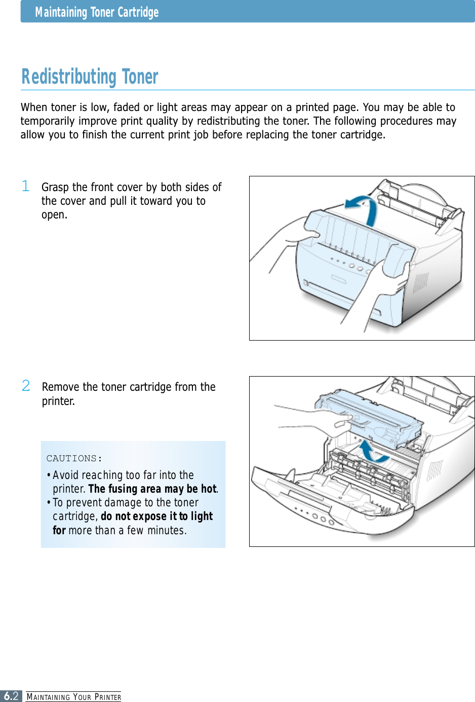 MAINTAINING YOUR PRINTER6.2Maintaining Toner CartridgeWhen toner is low, faded or light areas may appear on a printed page. You may be able totemporarily improve print quality by redistributing the toner. The following procedures mayallow you to finish the current print job before replacing the toner cartridge.Redistributing Toner1Grasp the front cover by both sides ofthe cover and pull it toward you toopen.2Remove the toner cartridge from theprinter.CAUTIONS:• Avoid reaching too far into theprinter. The fusing area may be hot.• To prevent damage to the tonercartridge, do not expose it to lightfor more than a few minutes.