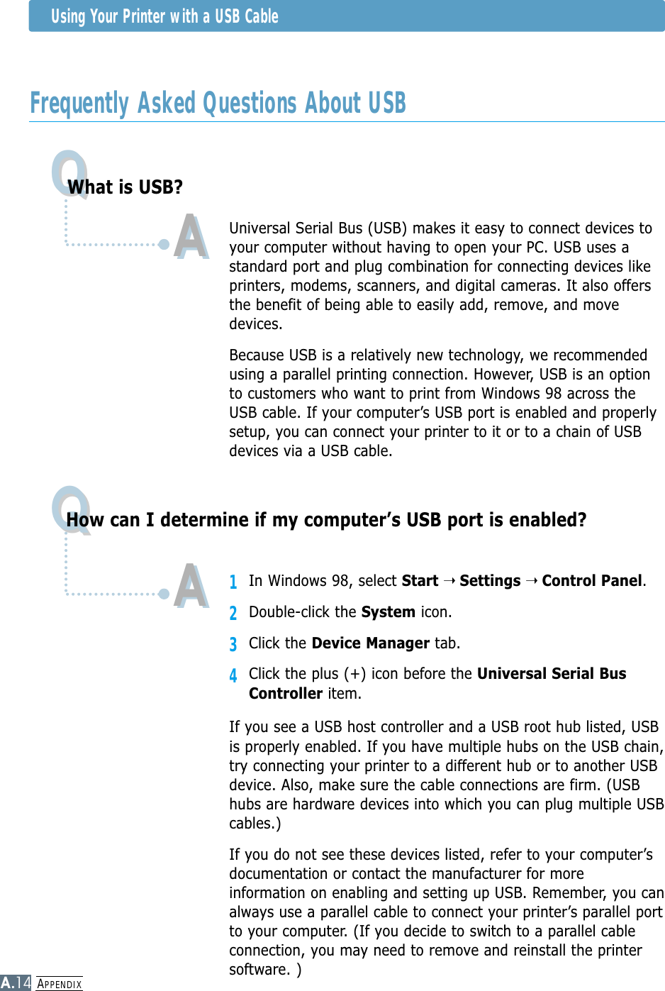 APPENDIXA.14Frequently Asked Questions About USBUsing Your Printer with a USB CableQQQQWhat is USB?How can I determine if my computer’s USB port is enabled?AAUniversal Serial Bus (USB) makes it easy to connect devices toyour computer without having to open your PC. USB uses astandard port and plug combination for connecting devices likeprinters, modems, scanners, and digital cameras. It also offersthe benefit of being able to easily add, remove, and movedevices.Because USB is a relatively new technology, we recommendedusing a parallel printing connection. However, USB is an optionto customers who want to print from Windows 98 across theUSB cable. If your computer’s USB port is enabled and properlysetup, you can connect your printer to it or to a chain of USBdevices via a USB cable.11In Windows 98, select Start ➝ Settings ➝ Control Panel.2Double-click the System icon.3Click the Device Manager tab.4Click the plus (+) icon before the Universal Serial BusController item.If you see a USB host controller and a USB root hub listed, USBis properly enabled. If you have multiple hubs on the USB chain,try connecting your printer to a different hub or to another USBdevice. Also, make sure the cable connections are firm. (USBhubs are hardware devices into which you can plug multiple USBcables.)If you do not see these devices listed, refer to your computer’sdocumentation or contact the manufacturer for moreinformation on enabling and setting up USB. Remember, you canalways use a parallel cable to connect your printer’s parallel portto your computer. (If you decide to switch to a parallel cableconnection, you may need to remove and reinstall the printersoftware. )AA