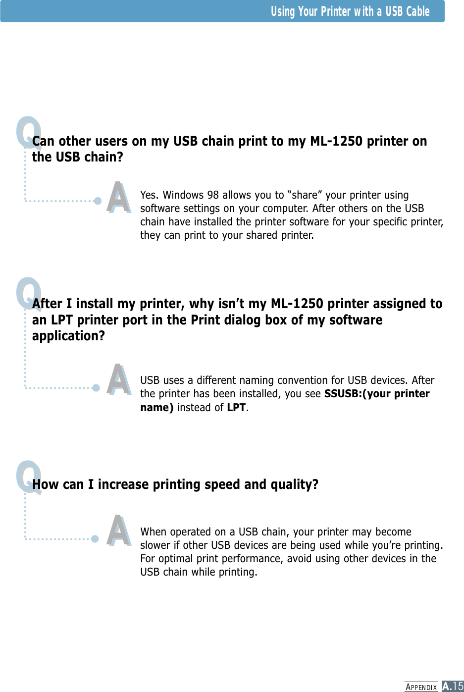 APPENDIXA.15Using Your Printer with a USB CableQQQQQQCan other users on my USB chain print to my ML-1250 printer onthe USB chain?Yes. Windows 98 allows you to “share” your printer usingsoftware settings on your computer. After others on the USBchain have installed the printer software for your specific printer,they can print to your shared printer. After I install my printer, why isn’t my ML-1250 printer assigned toan LPT printer port in the Print dialog box of my softwareapplication?USB uses a different naming convention for USB devices. Afterthe printer has been installed, you see SSUSB:(your printername) instead of LPT.How can I increase printing speed and quality?When operated on a USB chain, your printer may becomeslower if other USB devices are being used while you’re printing.For optimal print performance, avoid using other devices in theUSB chain while printing.AAAAAA