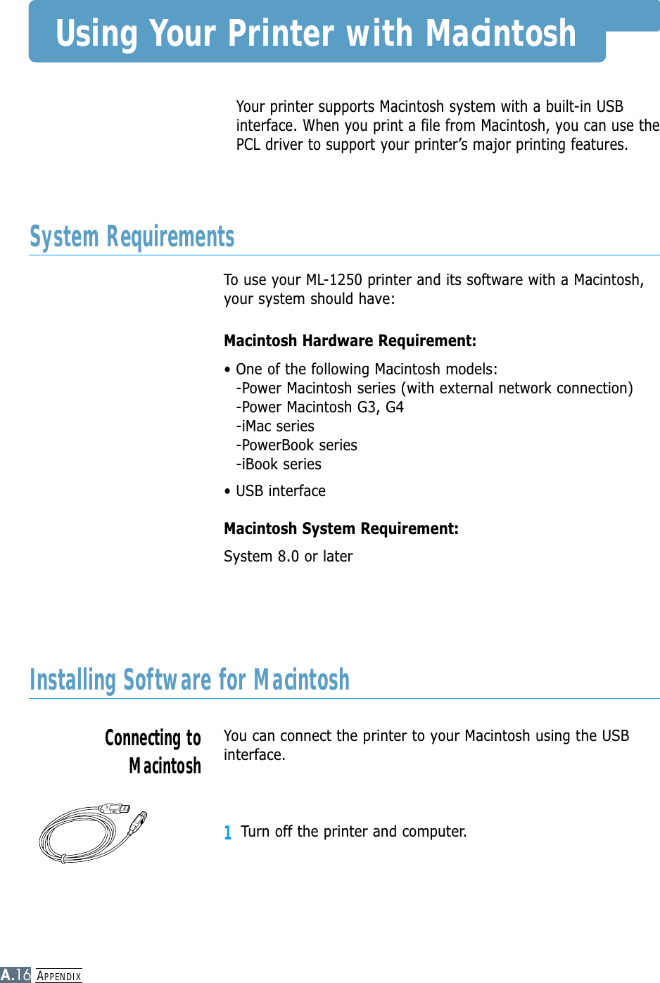 APPENDIXA.16Your printer supports Macintosh system with a built-in USBinterface. When you print a file from Macintosh, you can use thePCL driver to support your printer’s major printing features. Using Your Printer with MacintoshTo use your ML-1250 printer and its software with a Macintosh,your system should have:Macintosh Hardware Requirement:• One of the following Macintosh models:-Power Macintosh series (with external network connection)-Power Macintosh G3, G4-iMac series-PowerBook series-iBook series• USB interface Macintosh System Requirement:System 8.0 or laterSystem RequirementsYou can connect the printer to your Macintosh using the USBinterface.1Turn off the printer and computer.Installing Software for MacintoshConnecting toMacintosh