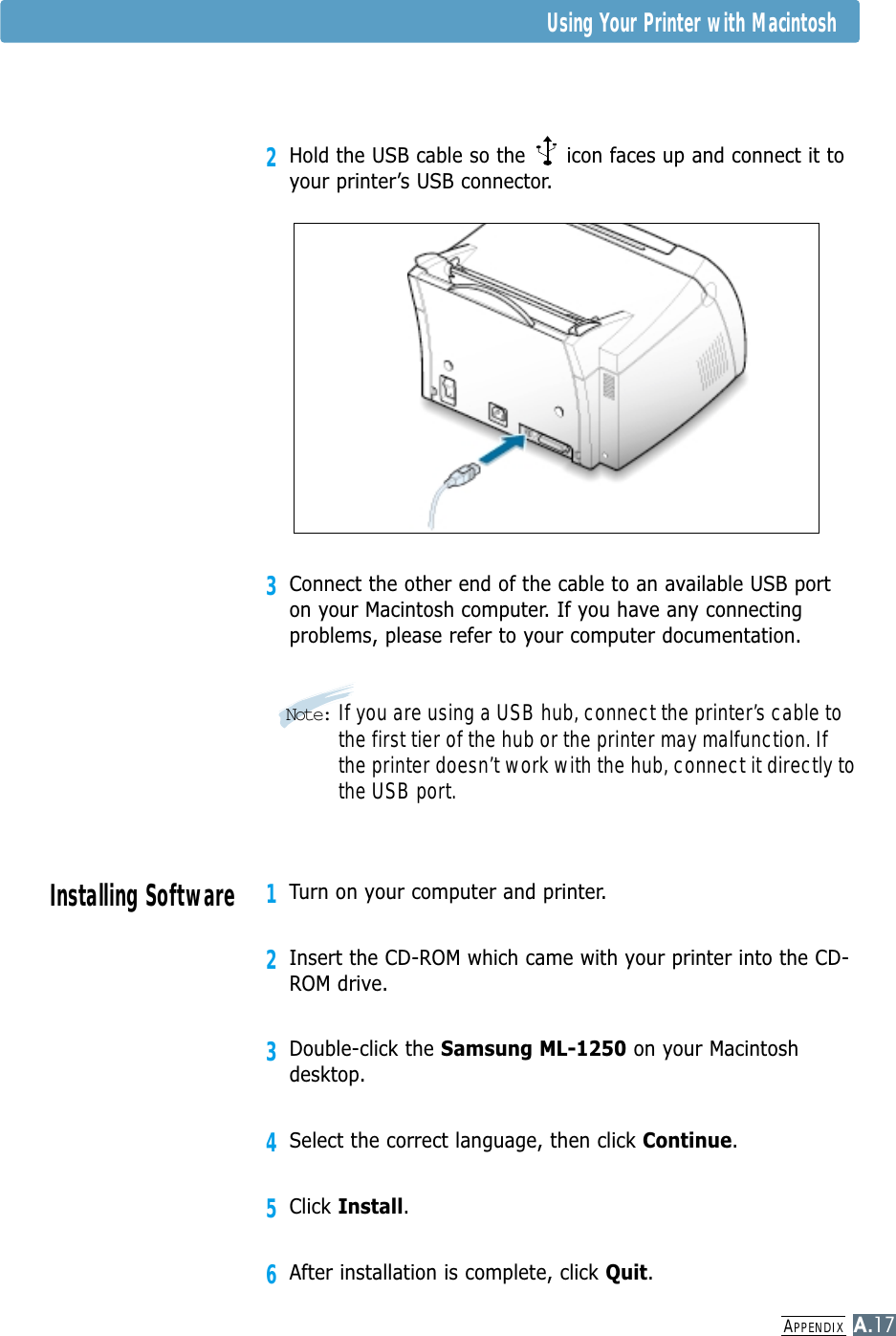 APPENDIXA.172Hold the USB cable so the      icon faces up and connect it toyour printer’s USB connector.3Connect the other end of the cable to an available USB porton your Macintosh computer. If you have any connectingproblems, please refer to your computer documentation.Note: If you are using a USB hub, connect the printer’s cable tothe first tier of the hub or the printer may malfunction. Ifthe printer doesn’t work with the hub, connect it directly tothe USB port. Using Your Printer with MacintoshInstalling Software1Turn on your computer and printer.2Insert the CD-ROM which came with your printer into the CD-ROM drive.3Double-click the Samsung ML-1250 on your Macintoshdesktop.4Select the correct language, then click Continue. 5Click Install.6After installation is complete, click Quit.