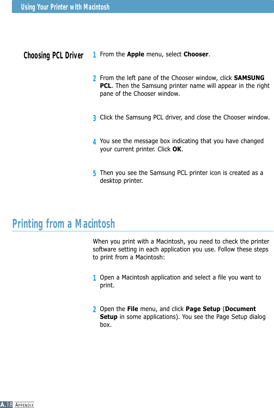 APPENDIXA.18Using Your Printer with MacintoshWhen you print with a Macintosh, you need to check the printersoftware setting in each application you use. Follow these stepsto print from a Macintosh:1Open a Macintosh application and select a file you want toprint.2Open the File menu, and click Page Setup (DocumentSetup in some applications). You see the Page Setup dialogbox.Printing from a MacintoshChoosing PCL Driver1From the Apple menu, select Chooser.2From the left pane of the Chooser window, click SAMSUNGPCL. Then the Samsung printer name will appear in the rightpane of the Chooser window.3Click the Samsung PCL driver, and close the Chooser window.4You see the message box indicating that you have changedyour current printer. Click OK. 5Then you see the Samsung PCL printer icon is created as adesktop printer.