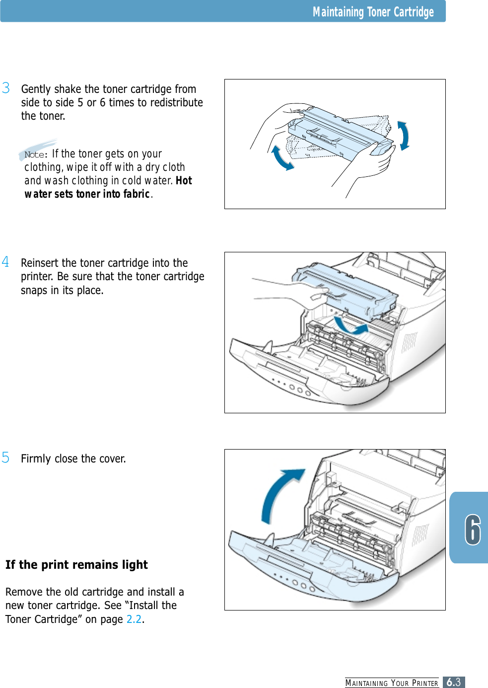 MAINTAINING YOUR PRINTER6.3Maintaining Toner Cartridge3Gently shake the toner cartridge fromside to side 5 or 6 times to redistributethe toner.4Reinsert the toner cartridge into theprinter. Be sure that the toner cartridgesnaps in its place.5Firmly close the cover.If the print remains light Remove the old cartridge and install anew toner cartridge. See “Install theToner Cartridge” on page 2.2.Note: If the toner gets on yourclothing, wipe it off with a dry clothand wash clothing in cold water. Hotwater sets toner into fabric.