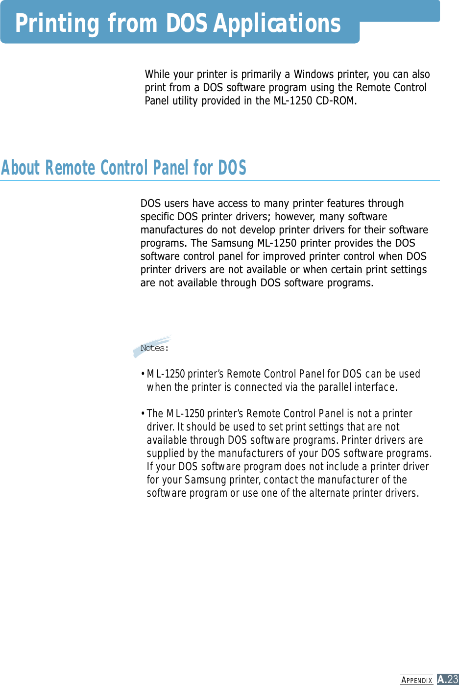 APPENDIXA.23While your printer is primarily a Windows printer, you can alsoprint from a DOS software program using the Remote ControlPanel utility provided in the ML-1250 CD-ROM.Printing from DOS ApplicationsDOS users have access to many printer features throughspecific DOS printer drivers; however, many softwaremanufactures do not develop printer drivers for their softwareprograms. The Samsung ML-1250 printer provides the DOSsoftware control panel for improved printer control when DOSprinter drivers are not available or when certain print settingsare not available through DOS software programs.Notes:• ML-1250 printer’s Remote Control Panel for DOS can be usedwhen the printer is connected via the parallel interface.• The ML-1250 printer’s Remote Control Panel is not a printerdriver. It should be used to set print settings that are notavailable through DOS software programs. Printer drivers aresupplied by the manufacturers of your DOS software programs.If your DOS software program does not include a printer driverfor your Samsung printer, contact the manufacturer of thesoftware program or use one of the alternate printer drivers.About Remote Control Panel for DOS