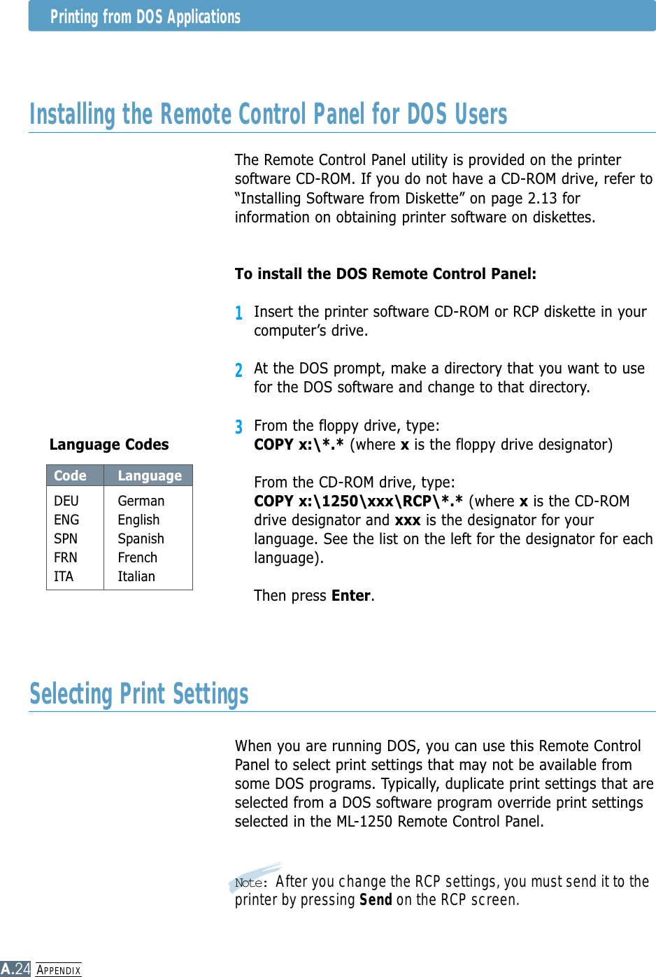 APPENDIXA.24Installing the Remote Control Panel for DOS UsersSelecting Print SettingsThe Remote Control Panel utility is provided on the printersoftware CD-ROM. If you do not have a CD-ROM drive, refer to“Installing Software from Diskette” on page 2.13 forinformation on obtaining printer software on diskettes.To install the DOS Remote Control Panel:1Insert the printer software CD-ROM or RCP diskette in yourcomputer’s drive.2At the DOS prompt, make a directory that you want to usefor the DOS software and change to that directory. 3From the floppy drive, type:COPY x:\*.* (where xis the floppy drive designator)From the CD-ROM drive, type:COPY x:\1250\xxx\RCP\*.* (where xis the CD-ROMdrive designator and xxx is the designator for yourlanguage. See the list on the left for the designator for eachlanguage).Then press Enter. Code LanguageDEU GermanENG EnglishSPN SpanishFRN FrenchITA ItalianLanguage CodesWhen you are running DOS, you can use this Remote ControlPanel to select print settings that may not be available fromsome DOS programs. Typically, duplicate print settings that areselected from a DOS software program override print settingsselected in the ML-1250 Remote Control Panel.Note: After you change the RCP settings, you must send it to theprinter by pressing Send on the RCP screen.Printing from DOS Applications