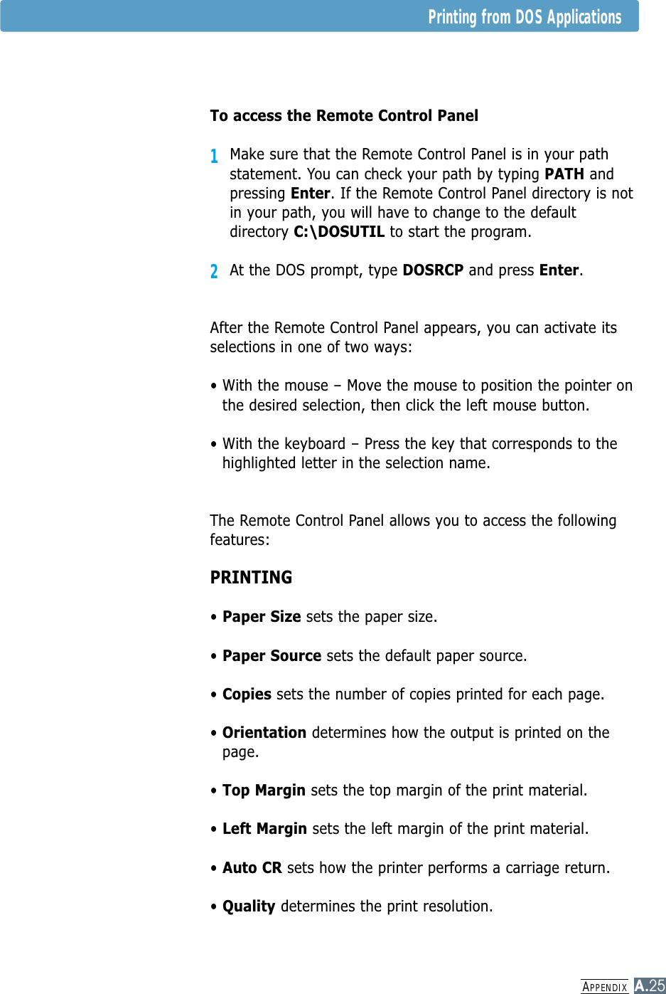 APPENDIXA.25Printing from DOS ApplicationsTo access the Remote Control Panel1Make sure that the Remote Control Panel is in your pathstatement. You can check your path by typing PATH andpressing Enter. If the Remote Control Panel directory is notin your path, you will have to change to the defaultdirectory C:\DOSUTIL to start the program.2At the DOS prompt, type DOSRCP and press Enter. After the Remote Control Panel appears, you can activate itsselections in one of two ways:• With the mouse – Move the mouse to position the pointer onthe desired selection, then click the left mouse button.• With the keyboard – Press the key that corresponds to thehighlighted letter in the selection name.The Remote Control Panel allows you to access the followingfeatures:PRINTING• Paper Size sets the paper size.• Paper Source sets the default paper source.• Copies sets the number of copies printed for each page.• Orientation determines how the output is printed on thepage.• Top Margin sets the top margin of the print material.• Left Margin sets the left margin of the print material.• Auto CR sets how the printer performs a carriage return.• Quality determines the print resolution.