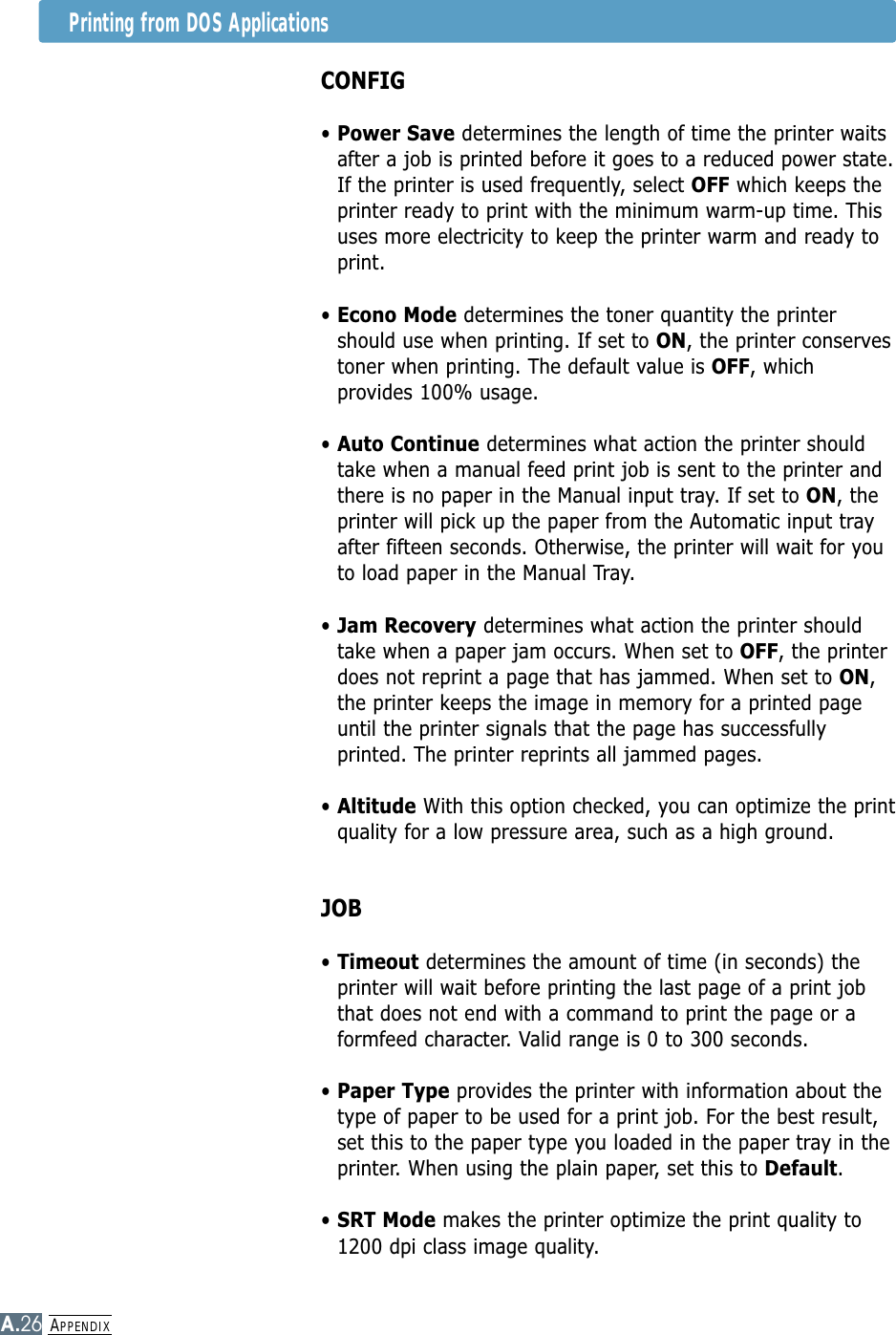 APPENDIXA.26Printing from DOS ApplicationsCONFIG• Power Save determines the length of time the printer waitsafter a job is printed before it goes to a reduced power state.If the printer is used frequently, select OFF which keeps theprinter ready to print with the minimum warm-up time. Thisuses more electricity to keep the printer warm and ready toprint.• Econo Mode determines the toner quantity the printershould use when printing. If set to ON, the printer conservestoner when printing. The default value is OFF, whichprovides 100% usage.• Auto Continue determines what action the printer shouldtake when a manual feed print job is sent to the printer andthere is no paper in the Manual input tray. If set to ON, theprinter will pick up the paper from the Automatic input trayafter fifteen seconds. Otherwise, the printer will wait for youto load paper in the Manual Tray.• Jam Recovery determines what action the printer shouldtake when a paper jam occurs. When set to OFF, the printerdoes not reprint a page that has jammed. When set to ON,the printer keeps the image in memory for a printed pageuntil the printer signals that the page has successfullyprinted. The printer reprints all jammed pages.• Altitude With this option checked, you can optimize the printquality for a low pressure area, such as a high ground. JOB• Timeout determines the amount of time (in seconds) theprinter will wait before printing the last page of a print jobthat does not end with a command to print the page or aformfeed character. Valid range is 0 to 300 seconds.• Paper Type provides the printer with information about thetype of paper to be used for a print job. For the best result,set this to the paper type you loaded in the paper tray in theprinter. When using the plain paper, set this to Default.• SRT Mode makes the printer optimize the print quality to1200 dpi class image quality.