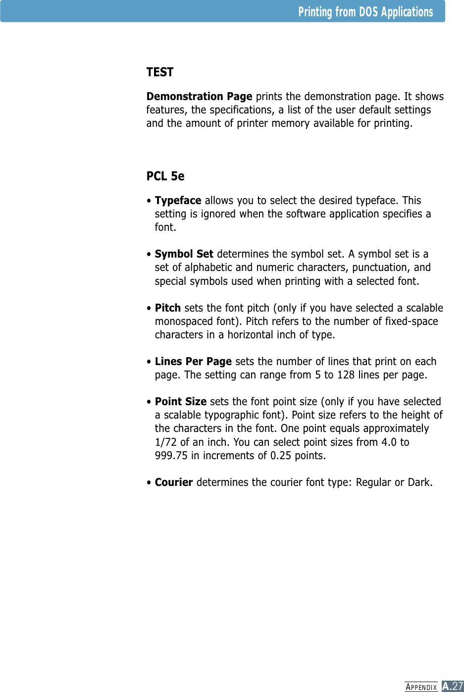 APPENDIXA.27Printing from DOS ApplicationsTESTDemonstration Page prints the demonstration page. It showsfeatures, the specifications, a list of the user default settingsand the amount of printer memory available for printing.PCL 5e• Typeface allows you to select the desired typeface. Thissetting is ignored when the software application specifies afont.• Symbol Set determines the symbol set. A symbol set is aset of alphabetic and numeric characters, punctuation, andspecial symbols used when printing with a selected font.• Pitch sets the font pitch (only if you have selected a scalablemonospaced font). Pitch refers to the number of fixed-spacecharacters in a horizontal inch of type.• Lines Per Page sets the number of lines that print on eachpage. The setting can range from 5 to 128 lines per page.• Point Size sets the font point size (only if you have selecteda scalable typographic font). Point size refers to the height ofthe characters in the font. One point equals approximately1/72 of an inch. You can select point sizes from 4.0 to999.75 in increments of 0.25 points.• Courier determines the courier font type: Regular or Dark.