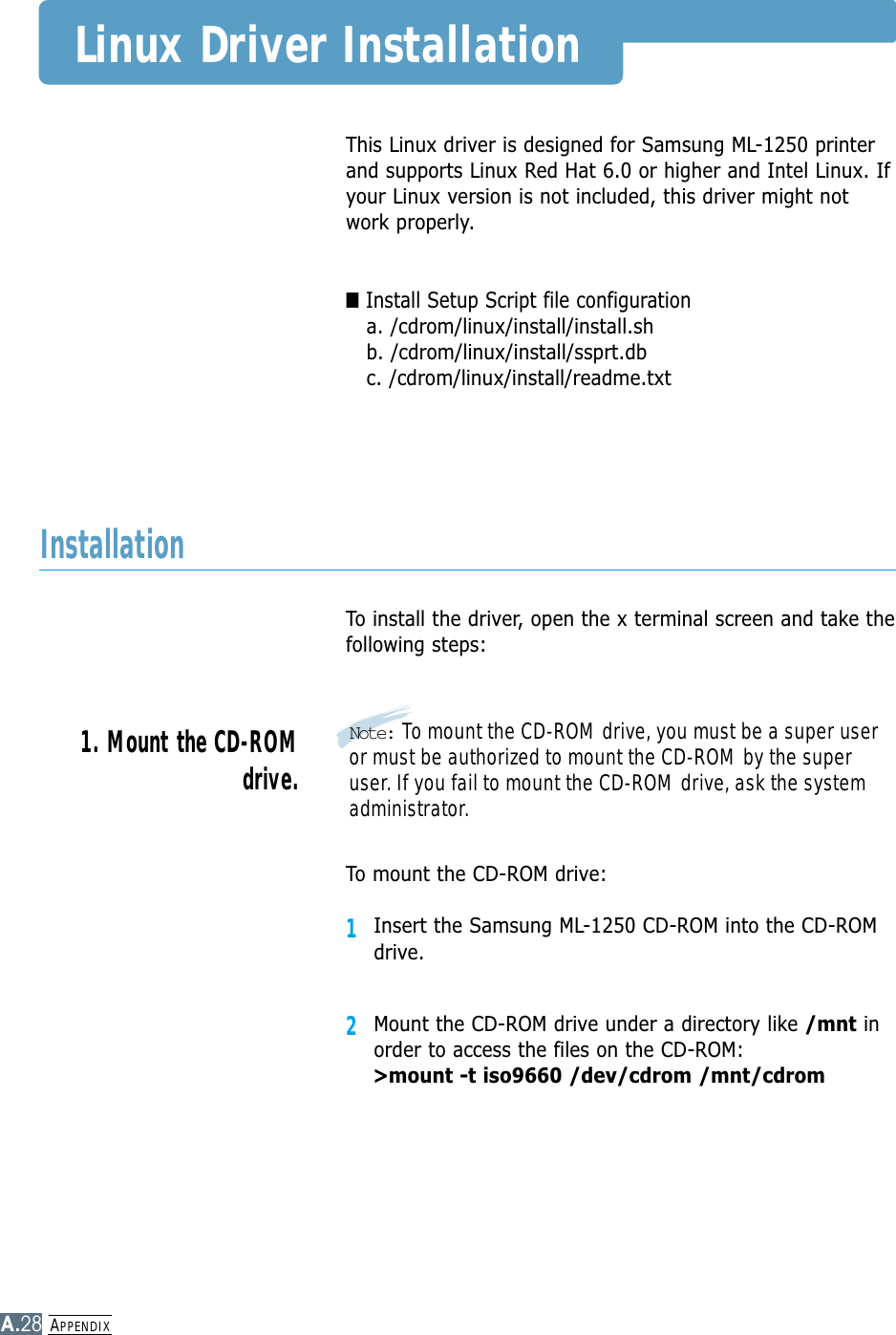 APPENDIXA.28This Linux driver is designed for Samsung ML-1250 printerand supports Linux Red Hat 6.0 or higher and Intel Linux. Ifyour Linux version is not included, this driver might notwork properly.■Install Setup Script file configurationa. /cdrom/linux/install/install.shb. /cdrom/linux/install/ssprt.dbc. /cdrom/linux/install/readme.txtTo install the driver, open the x terminal screen and take thefollowing steps:InstallationTo mount the CD-ROM drive:1Insert the Samsung ML-1250 CD-ROM into the CD-ROMdrive.2Mount the CD-ROM drive under a directory like /mnt inorder to access the files on the CD-ROM: &gt;mount -t iso9660 /dev/cdrom /mnt/cdromNote: To mount the CD-ROM drive, you must be a super useror must be authorized to mount the CD-ROM by the superuser. If you fail to mount the CD-ROM drive, ask the systemadministrator.1. Mount the CD-ROMdrive.Linux Driver Installation