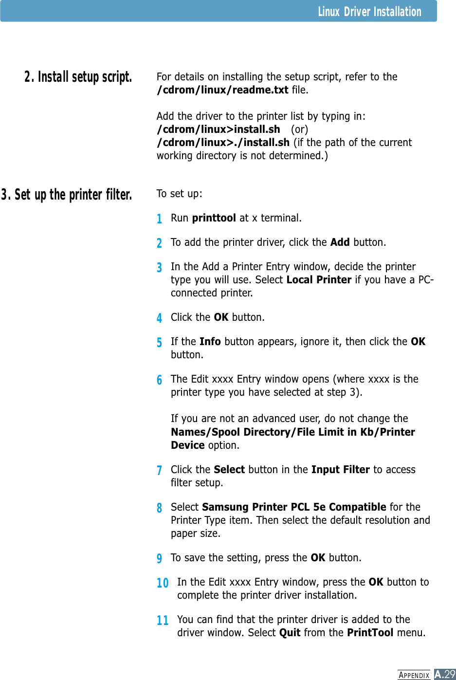 APPENDIXA.292. Install setup script.For details on installing the setup script, refer to the/cdrom/linux/readme.txt file.Add the driver to the printer list by typing in:/cdrom/linux&gt;install.sh (or)/cdrom/linux&gt;./install.sh (if the path of the currentworking directory is not determined.)3. Set up the printer filter.To set up:1Run printtool at x terminal.2To add the printer driver, click the Add button.3In the Add a Printer Entry window, decide the printertype you will use. Select Local Printer if you have a PC-connected printer.4Click the OK button.5If the Info button appears, ignore it, then click the OKbutton.6The Edit xxxx Entry window opens (where xxxx is theprinter type you have selected at step 3).If you are not an advanced user, do not change theNames/Spool Directory/File Limit in Kb/PrinterDevice option.7Click the Select button in the Input Filter to accessfilter setup.8Select Samsung Printer PCL 5e Compatible for thePrinter Type item. Then select the default resolution andpaper size.9To save the setting, press the OK button.10In the Edit xxxx Entry window, press the OK button tocomplete the printer driver installation.11You can find that the printer driver is added to thedriver window. Select Quit from the PrintTool menu.Linux Driver Installation