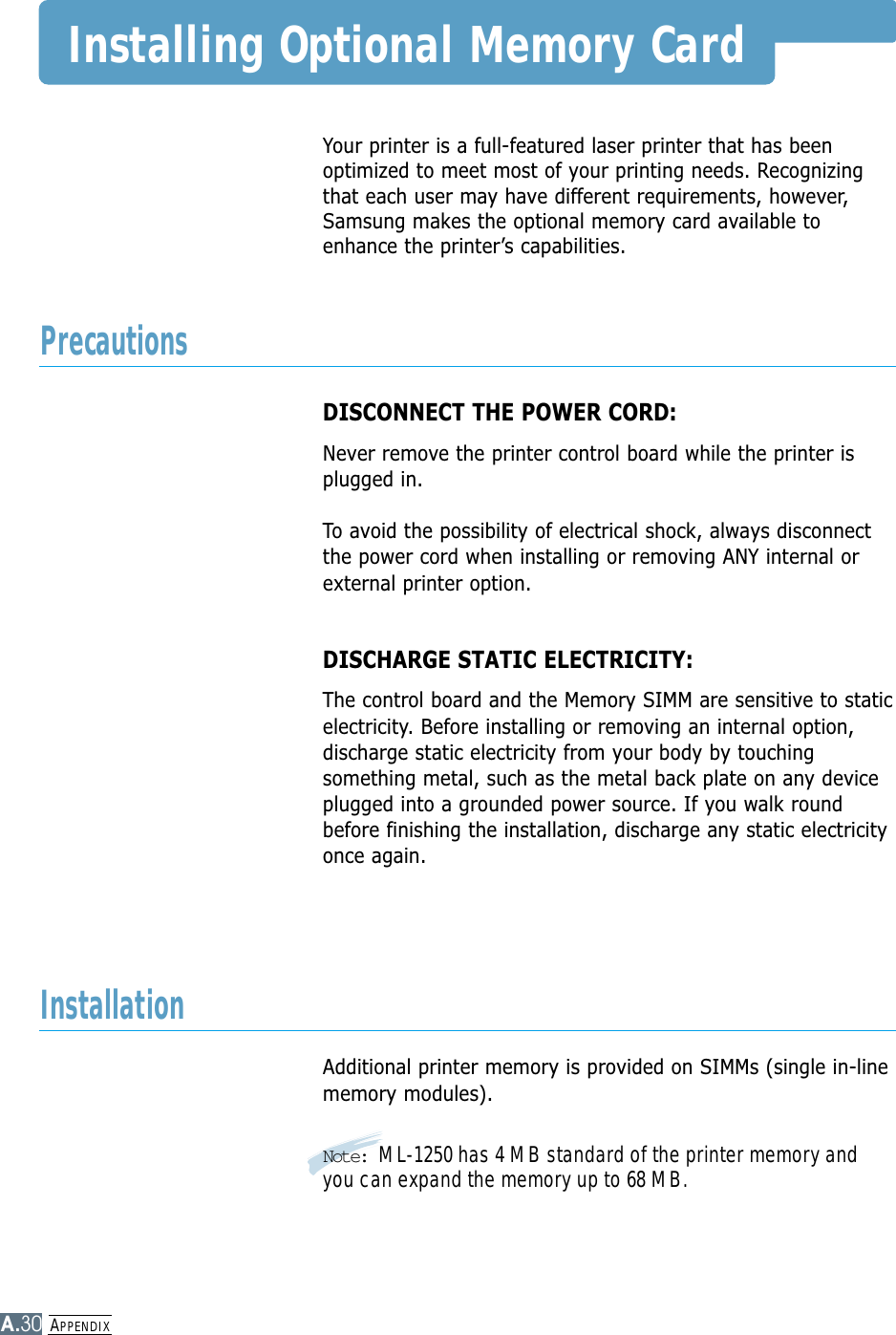 APPENDIXA.30Installing Optional Memory CardYour printer is a full-featured laser printer that has beenoptimized to meet most of your printing needs. Recognizingthat each user may have different requirements, however,Samsung makes the optional memory card available toenhance the printer’s capabilities.DISCONNECT THE POWER CORD: Never remove the printer control board while the printer isplugged in.To avoid the possibility of electrical shock, always disconnectthe power cord when installing or removing ANY internal orexternal printer option.DISCHARGE STATIC ELECTRICITY: The control board and the Memory SIMM are sensitive to staticelectricity. Before installing or removing an internal option,discharge static electricity from your body by touchingsomething metal, such as the metal back plate on any deviceplugged into a grounded power source. If you walk roundbefore finishing the installation, discharge any static electricityonce again.Additional printer memory is provided on SIMMs (single in-linememory modules). Note: ML-1250 has 4 MB standard of the printer memory andyou can expand the memory up to 68 MB.PrecautionsInstallation