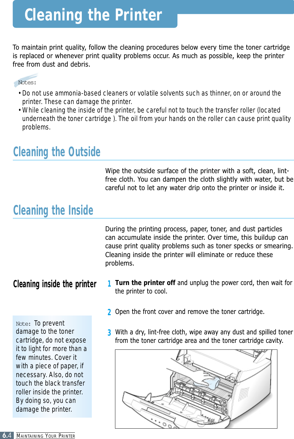 MAINTAINING YOUR PRINTER6.4Cleaning the PrinterTo maintain print quality, follow the cleaning procedures below every time the toner cartridgeis replaced or whenever print quality problems occur. As much as possible, keep the printerfree from dust and debris.Notes:• Do not use ammonia-based cleaners or volatile solvents such as thinner, on or around theprinter. These can damage the printer.• While cleaning the inside of the printer, be careful not to touch the transfer roller (locatedunderneath the toner cartridge ). The oil from your hands on the roller can cause print qualityproblems.Wipe the outside surface of the printer with a soft, clean, lint-free cloth. You can dampen the cloth slightly with water, but becareful not to let any water drip onto the printer or inside it.Cleaning the OutsideDuring the printing process, paper, toner, and dust particlescan accumulate inside the printer. Over time, this buildup cancause print quality problems such as toner specks or smearing.Cleaning inside the printer will eliminate or reduce theseproblems.Cleaning the Inside1Turn the printer off and unplug the power cord, then wait forthe printer to cool.2Open the front cover and remove the toner cartridge.3With a dry, lint-free cloth, wipe away any dust and spilled tonerfrom the toner cartridge area and the toner cartridge cavity.Cleaning inside the printerNote: To preventdamage to the tonercartridge, do not exposeit to light for more than afew minutes. Cover itwith a piece of paper, ifnecessary. Also, do nottouch the black transferroller inside the printer.By doing so, you candamage the printer.