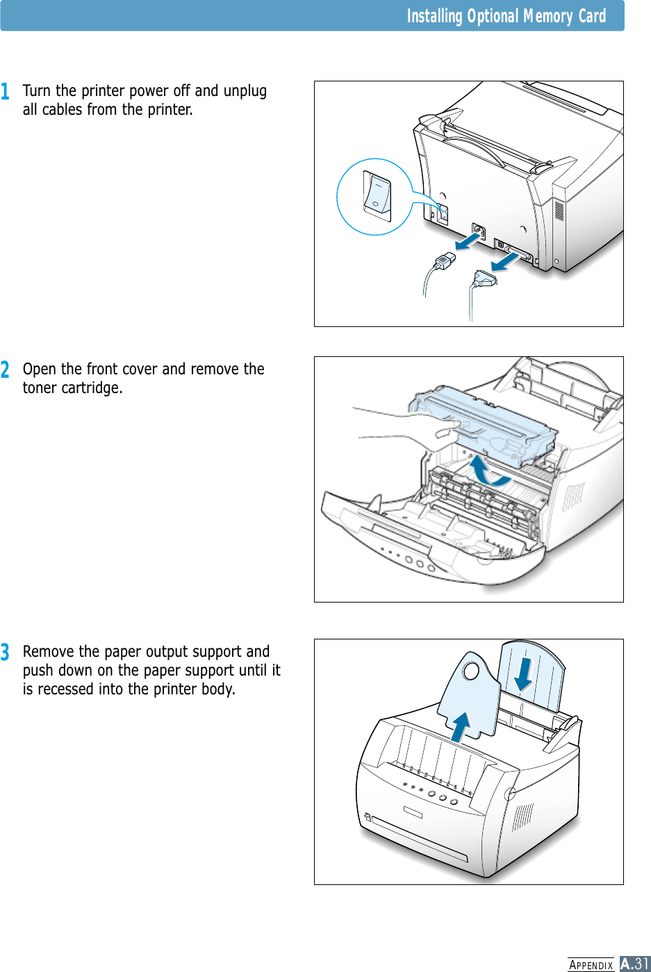 APPENDIXA.31Installing Optional Memory Card1Turn the printer power off and unplugall cables from the printer.2Open the front cover and remove thetoner cartridge.3Remove the paper output support andpush down on the paper support until itis recessed into the printer body.