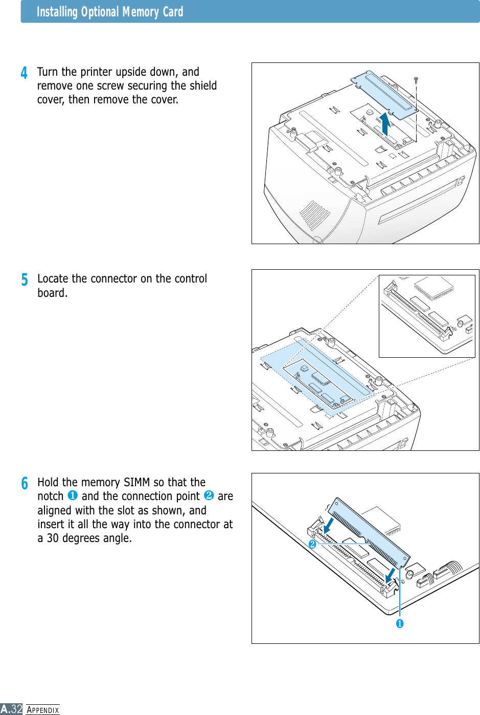 APPENDIXA.32Installing Optional Memory Card4Turn the printer upside down, andremove one screw securing the shieldcover, then remove the cover.5Locate the connector on the controlboard.6Hold the memory SIMM so that thenotch ❶and the connection point ❷arealigned with the slot as shown, andinsert it all the way into the connector ata 30 degrees angle. ❶❷