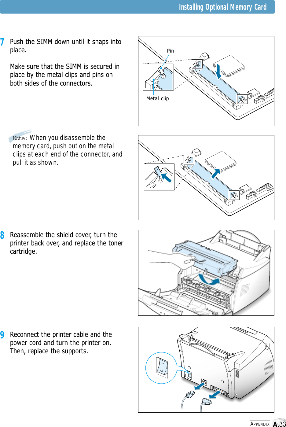 APPENDIXInstalling Optional Memory Card7Push the SIMM down until it snaps intoplace.Make sure that the SIMM is secured inplace by the metal clips and pins onboth sides of the connectors.9Reconnect the printer cable and thepower cord and turn the printer on.Then, replace the supports. 8Reassemble the shield cover, turn theprinter back over, and replace the tonercartridge.PinMetal clipNote: When you disassemble thememory card, push out on the metalclips at each end of the connector, andpull it as shown.A.33