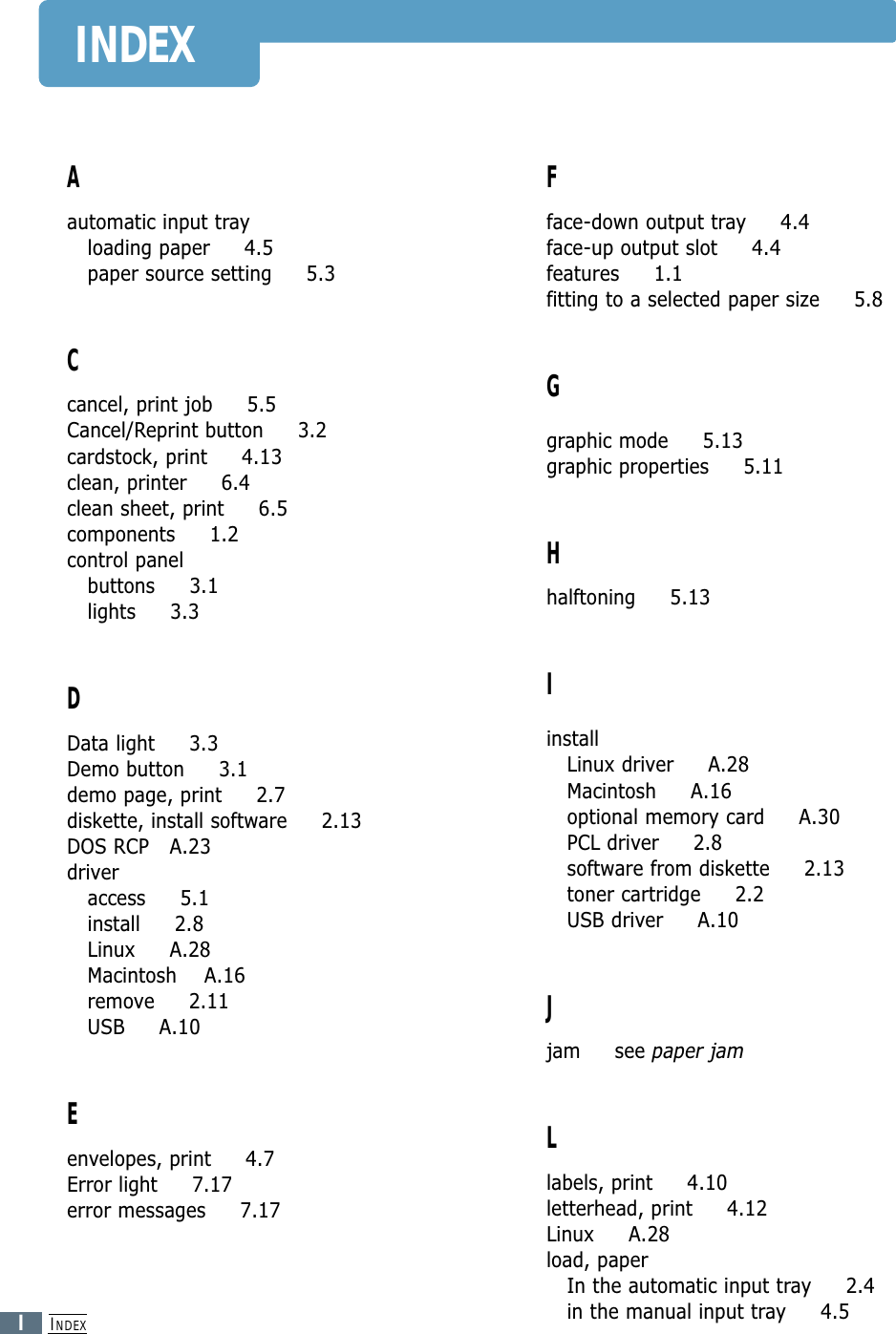 INDEXIINDEXAautomatic input trayloading paper     4.5paper source setting     5.3Ccancel, print job     5.5Cancel/Reprint button     3.2cardstock, print     4.13clean, printer     6.4clean sheet, print     6.5components     1.2control panelbuttons     3.1lights     3.3DData light     3.3Demo button     3.1demo page, print     2.7diskette, install software     2.13DOS RCP   A.23 driveraccess     5.1install     2.8Linux     A.28Macintosh    A.16remove     2.11USB     A.10Eenvelopes, print     4.7Error light     7.17error messages     7.17Fface-down output tray     4.4face-up output slot     4.4features     1.1fitting to a selected paper size     5.8Ggraphic mode     5.13graphic properties     5.11Hhalftoning     5.13IinstallLinux driver     A.28Macintosh     A.16optional memory card     A.30PCL driver     2.8software from diskette     2.13toner cartridge     2.2USB driver     A.10Jjam     see paper jamLlabels, print     4.10letterhead, print     4.12Linux     A.28load, paperIn the automatic input tray     2.4in the manual input tray     4.5