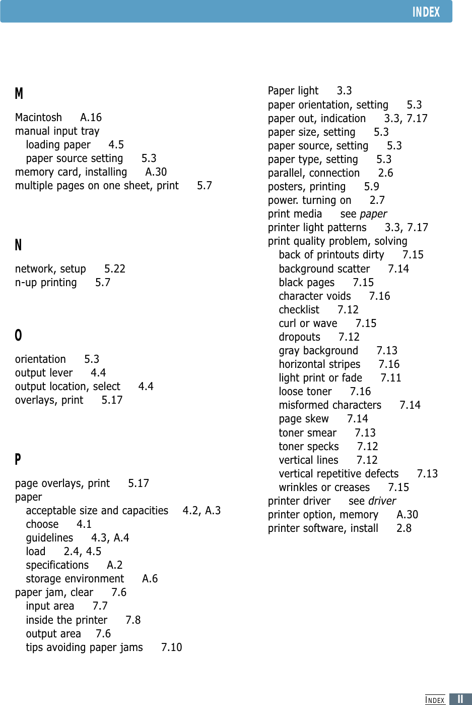 INDEXIIMMacintosh     A.16manual input trayloading paper     4.5paper source setting     5.3memory card, installing     A.30multiple pages on one sheet, print     5.7Nnetwork, setup     5.22n-up printing     5.7Oorientation     5.3output lever     4.4output location, select     4.4overlays, print     5.17Ppage overlays, print     5.17paperacceptable size and capacities    4.2, A.3choose     4.1guidelines     4.3, A.4load     2.4, 4.5specifications     A.2storage environment     A.6paper jam, clear     7.6input area     7.7inside the printer     7.8output area    7.6tips avoiding paper jams     7.10Paper light     3.3paper orientation, setting     5.3paper out, indication     3.3, 7.17paper size, setting     5.3paper source, setting     5.3paper type, setting     5.3parallel, connection     2.6posters, printing     5.9power. turning on     2.7print media     see paperprinter light patterns     3.3, 7.17print quality problem, solvingback of printouts dirty     7.15background scatter     7.14black pages     7.15character voids     7.16checklist     7.12curl or wave     7.15dropouts     7.12gray background     7.13horizontal stripes     7.16light print or fade     7.11loose toner     7.16misformed characters     7.14page skew     7.14toner smear     7.13toner specks     7.12vertical lines     7.12vertical repetitive defects     7.13wrinkles or creases     7.15printer driver     see driverprinter option, memory     A.30printer software, install     2.8INDEX
