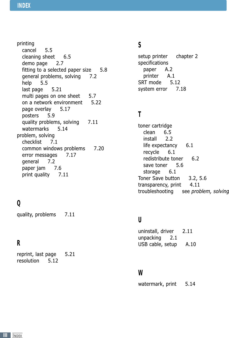 INDEXIIIINDEXprintingcancel     5.5cleaning sheet     6.5demo page     2.7fitting to a selected paper size     5.8general problems, solving     7.2help     5.5last page     5.21multi pages on one sheet     5.7 on a network environment     5.22page overlay     5.17posters     5.9quality problems, solving     7.11watermarks     5.14problem, solvingchecklist     7.1common windows problems     7.20error messages     7.17general     7.2paper jam     7.6print quality     7.11Qquality, problems     7.11Rreprint, last page     5.21resolution     5.12Ssetup printer     chapter 2specificationspaper     A.2printer     A.1SRT mode     5.12system error     7.18Ttoner cartridgeclean     6.5install     2.2life expectancy     6.1recycle     6.1redistribute toner     6.2save toner     5.6storage     6.1Toner Save button     3.2, 5.6transparency, print     4.11troubleshooting     see problem, solvingUuninstall, driver     2.11unpacking     2.1USB cable, setup     A.10Wwatermark, print     5.14