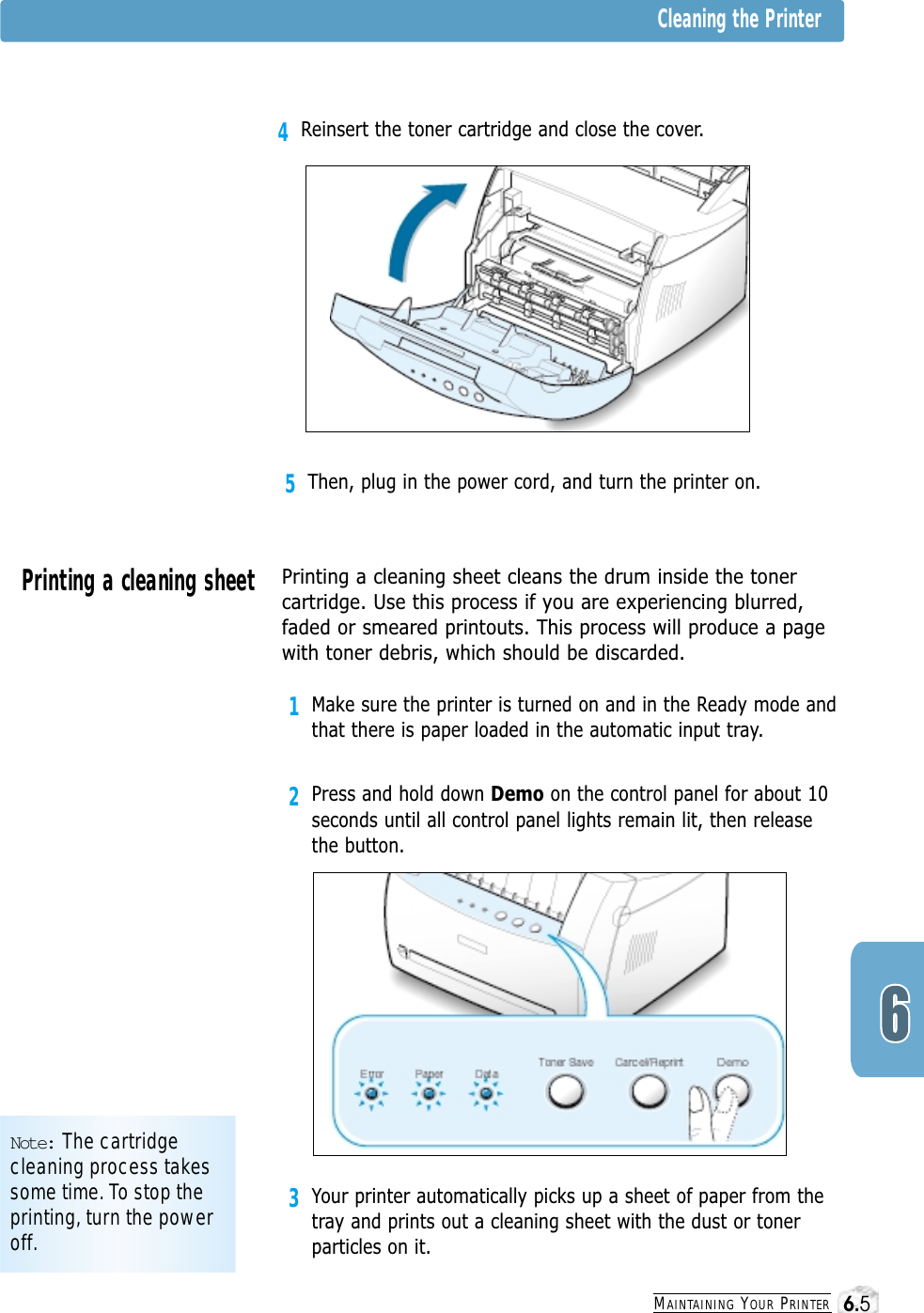 3Your printer automatically picks up a sheet of paper from thetray and prints out a cleaning sheet with the dust or tonerparticles on it.MAINTAINING YOUR PRINTER5Then, plug in the power cord, and turn the printer on.Note: The cartridgecleaning process takessome time. To stop theprinting, turn the poweroff.Cleaning the PrinterPrinting a cleaning sheet Printing a cleaning sheet cleans the drum inside the tonercartridge. Use this process if you are experiencing blurred,faded or smeared printouts. This process will produce a pagewith toner debris, which should be discarded.1Make sure the printer is turned on and in the Ready mode andthat there is paper loaded in the automatic input tray.2Press and hold down Demo on the control panel for about 10seconds until all control panel lights remain lit, then releasethe button.4Reinsert the toner cartridge and close the cover.6.5