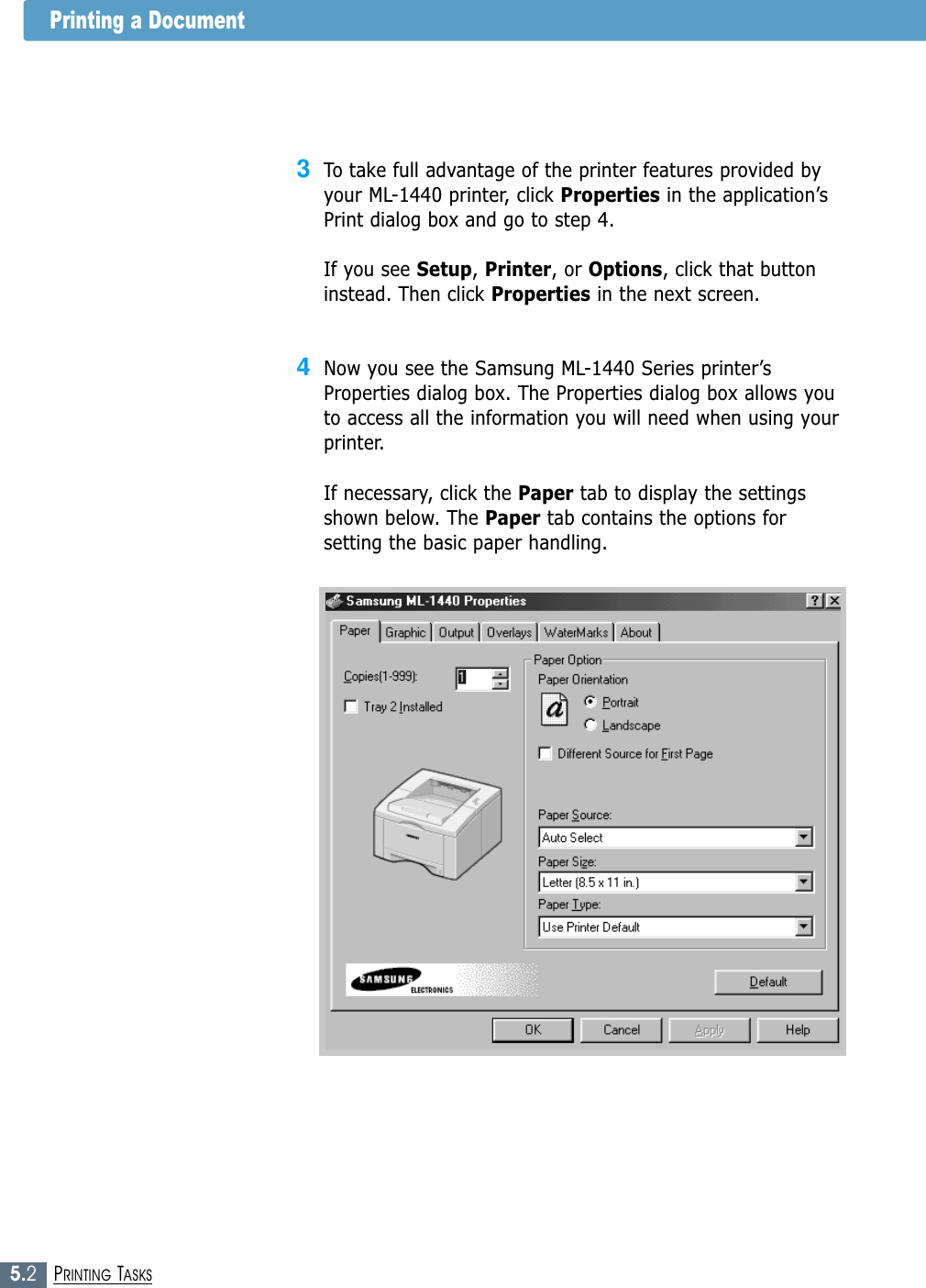 5.2PRINTING TASKSPrinting a Document3To take full advantage of the printer features provided byyour ML-1440 printer, click Properties in the application’sPrint dialog box and go to step 4. If you see Setup, Printer, or Options, click that buttoninstead. Then click Properties in the next screen.4Now you see the Samsung ML-1440 Series printer’sProperties dialog box. The Properties dialog box allows youto access all the information you will need when using yourprinter.If necessary, click the Paper tab to display the settingsshown below. The Paper tab contains the options forsetting the basic paper handling.