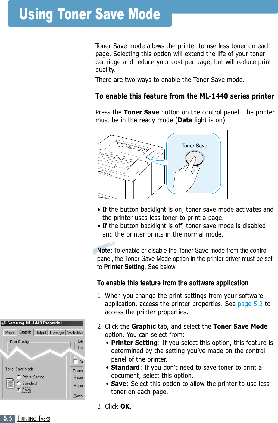 5.6PRINTING TASKSToner SaveUsing Toner Save ModeToner Save mode allows the printer to use less toner on eachpage. Selecting this option will extend the life of your tonercartridge and reduce your cost per page, but will reduce printquality.There are two ways to enable the Toner Save mode.To enable this feature from the ML-1440 series printerPress the Toner Save button on the control panel. The printermust be in the ready mode (Data light is on).• If the button backlight is on, toner save mode activates andthe printer uses less toner to print a page.• If the button backlight is off, toner save mode is disabledand the printer prints in the normal mode.Note: To enable or disable the Toner Save mode from the controlpanel, the Toner Save Mode option in the printer driver must be setto Printer Setting. See below.To enable this feature from the software application1. When you change the print settings from your softwareapplication, access the printer properties. See page 5.2 toaccess the printer properties.2. Click the Graphic tab, and select the Toner Save Modeoption. You can select from: • Printer Setting: If you select this option, this feature isdetermined by the setting you’ve made on the controlpanel of the printer.• Standard: If you don’t need to save toner to print adocument, select this option.• Save: Select this option to allow the printer to use lesstoner on each page.3. Click OK.