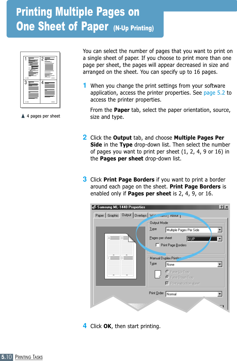 5.10PRINTING TASKS1 23 4You can select the number of pages that you want to print ona single sheet of paper. If you choose to print more than onepage per sheet, the pages will appear decreased in size andarranged on the sheet. You can specify up to 16 pages.1When you change the print settings from your softwareapplication, access the printer properties. See page 5.2 toaccess the printer properties.From the Paper tab, select the paper orientation, source,size and type.2Click the Output tab, and choose Multiple Pages PerSide in the Type drop-down list. Then select the numberof pages you want to print per sheet (1, 2, 4, 9 or 16) inthe Pages per sheet drop-down list.3Click Print Page Borders if you want to print a borderaround each page on the sheet. Print Page Borders isenabled only if Pages per sheet is 2, 4, 9, or 16.➐☎➐☎4 pages per sheetPrinting Multiple Pages on One Sheet of Paper (N-Up Printing)4Click OK, then start printing. 